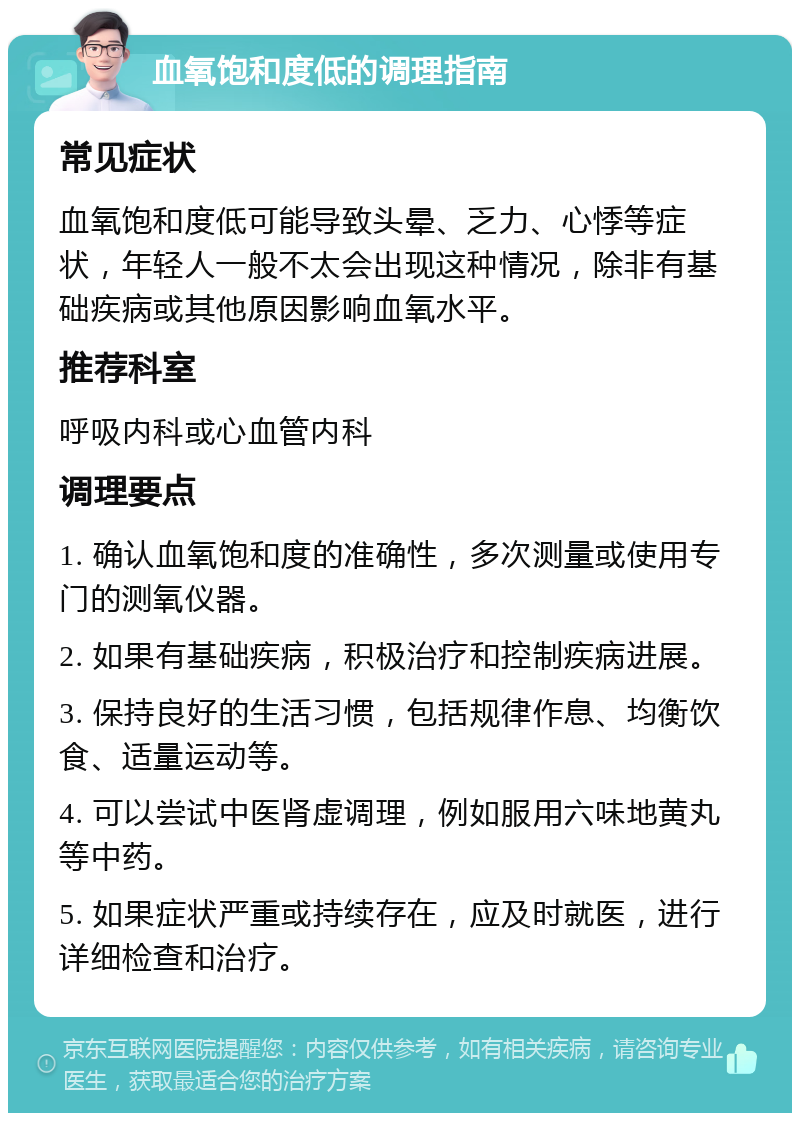 血氧饱和度低的调理指南 常见症状 血氧饱和度低可能导致头晕、乏力、心悸等症状，年轻人一般不太会出现这种情况，除非有基础疾病或其他原因影响血氧水平。 推荐科室 呼吸内科或心血管内科 调理要点 1. 确认血氧饱和度的准确性，多次测量或使用专门的测氧仪器。 2. 如果有基础疾病，积极治疗和控制疾病进展。 3. 保持良好的生活习惯，包括规律作息、均衡饮食、适量运动等。 4. 可以尝试中医肾虚调理，例如服用六味地黄丸等中药。 5. 如果症状严重或持续存在，应及时就医，进行详细检查和治疗。