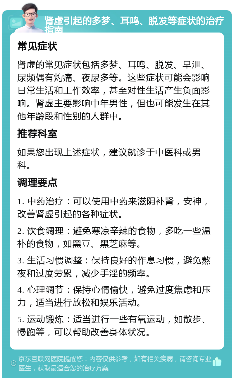 肾虚引起的多梦、耳鸣、脱发等症状的治疗指南 常见症状 肾虚的常见症状包括多梦、耳鸣、脱发、早泄、尿频偶有灼痛、夜尿多等。这些症状可能会影响日常生活和工作效率，甚至对性生活产生负面影响。肾虚主要影响中年男性，但也可能发生在其他年龄段和性别的人群中。 推荐科室 如果您出现上述症状，建议就诊于中医科或男科。 调理要点 1. 中药治疗：可以使用中药来滋阴补肾，安神，改善肾虚引起的各种症状。 2. 饮食调理：避免寒凉辛辣的食物，多吃一些温补的食物，如黑豆、黑芝麻等。 3. 生活习惯调整：保持良好的作息习惯，避免熬夜和过度劳累，减少手淫的频率。 4. 心理调节：保持心情愉快，避免过度焦虑和压力，适当进行放松和娱乐活动。 5. 运动锻炼：适当进行一些有氧运动，如散步、慢跑等，可以帮助改善身体状况。