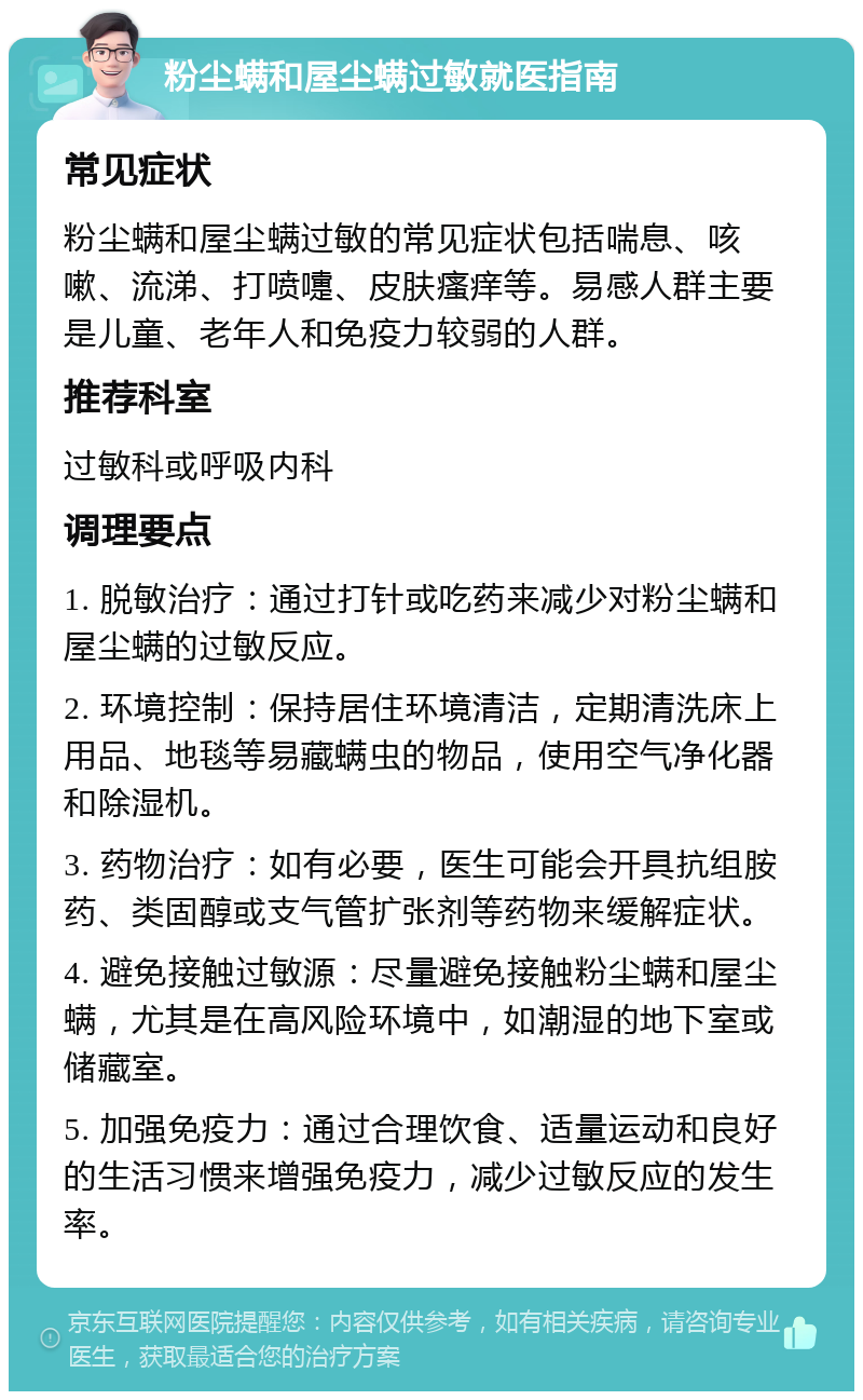 粉尘螨和屋尘螨过敏就医指南 常见症状 粉尘螨和屋尘螨过敏的常见症状包括喘息、咳嗽、流涕、打喷嚏、皮肤瘙痒等。易感人群主要是儿童、老年人和免疫力较弱的人群。 推荐科室 过敏科或呼吸内科 调理要点 1. 脱敏治疗：通过打针或吃药来减少对粉尘螨和屋尘螨的过敏反应。 2. 环境控制：保持居住环境清洁，定期清洗床上用品、地毯等易藏螨虫的物品，使用空气净化器和除湿机。 3. 药物治疗：如有必要，医生可能会开具抗组胺药、类固醇或支气管扩张剂等药物来缓解症状。 4. 避免接触过敏源：尽量避免接触粉尘螨和屋尘螨，尤其是在高风险环境中，如潮湿的地下室或储藏室。 5. 加强免疫力：通过合理饮食、适量运动和良好的生活习惯来增强免疫力，减少过敏反应的发生率。