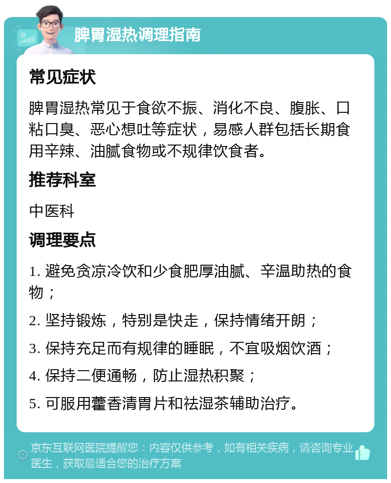 脾胃湿热调理指南 常见症状 脾胃湿热常见于食欲不振、消化不良、腹胀、口粘口臭、恶心想吐等症状，易感人群包括长期食用辛辣、油腻食物或不规律饮食者。 推荐科室 中医科 调理要点 1. 避免贪凉冷饮和少食肥厚油腻、辛温助热的食物； 2. 坚持锻炼，特别是快走，保持情绪开朗； 3. 保持充足而有规律的睡眠，不宜吸烟饮酒； 4. 保持二便通畅，防止湿热积聚； 5. 可服用藿香清胃片和祛湿茶辅助治疗。