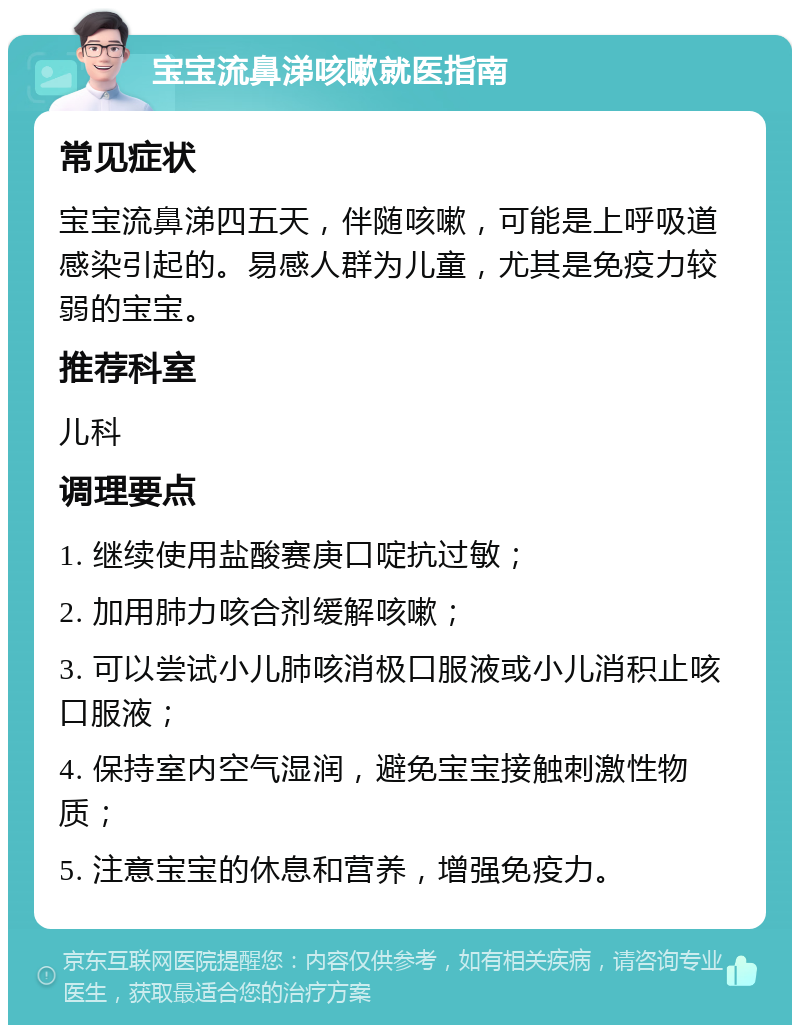 宝宝流鼻涕咳嗽就医指南 常见症状 宝宝流鼻涕四五天，伴随咳嗽，可能是上呼吸道感染引起的。易感人群为儿童，尤其是免疫力较弱的宝宝。 推荐科室 儿科 调理要点 1. 继续使用盐酸赛庚口啶抗过敏； 2. 加用肺力咳合剂缓解咳嗽； 3. 可以尝试小儿肺咳消极口服液或小儿消积止咳口服液； 4. 保持室内空气湿润，避免宝宝接触刺激性物质； 5. 注意宝宝的休息和营养，增强免疫力。