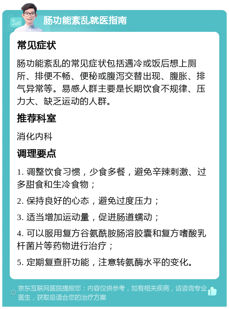 肠功能紊乱就医指南 常见症状 肠功能紊乱的常见症状包括遇冷或饭后想上厕所、排便不畅、便秘或腹泻交替出现、腹胀、排气异常等。易感人群主要是长期饮食不规律、压力大、缺乏运动的人群。 推荐科室 消化内科 调理要点 1. 调整饮食习惯，少食多餐，避免辛辣刺激、过多甜食和生冷食物； 2. 保持良好的心态，避免过度压力； 3. 适当增加运动量，促进肠道蠕动； 4. 可以服用复方谷氨酰胺肠溶胶囊和复方嗜酸乳杆菌片等药物进行治疗； 5. 定期复查肝功能，注意转氨酶水平的变化。