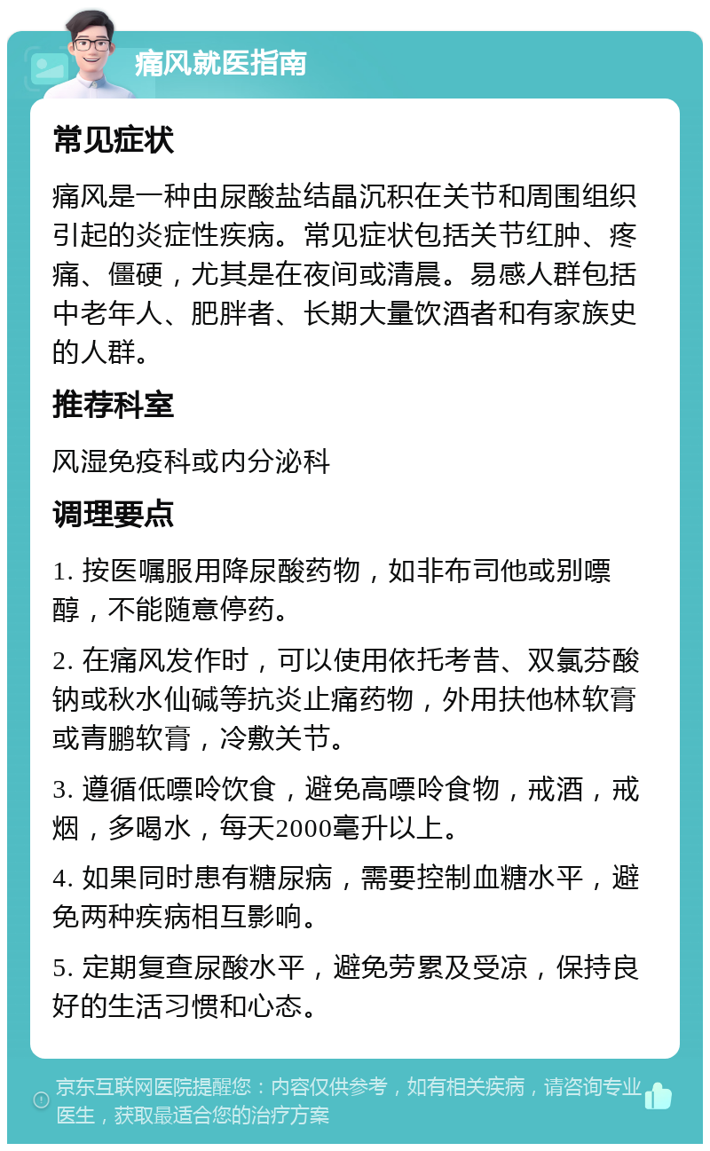 痛风就医指南 常见症状 痛风是一种由尿酸盐结晶沉积在关节和周围组织引起的炎症性疾病。常见症状包括关节红肿、疼痛、僵硬，尤其是在夜间或清晨。易感人群包括中老年人、肥胖者、长期大量饮酒者和有家族史的人群。 推荐科室 风湿免疫科或内分泌科 调理要点 1. 按医嘱服用降尿酸药物，如非布司他或别嘌醇，不能随意停药。 2. 在痛风发作时，可以使用依托考昔、双氯芬酸钠或秋水仙碱等抗炎止痛药物，外用扶他林软膏或青鹏软膏，冷敷关节。 3. 遵循低嘌呤饮食，避免高嘌呤食物，戒酒，戒烟，多喝水，每天2000毫升以上。 4. 如果同时患有糖尿病，需要控制血糖水平，避免两种疾病相互影响。 5. 定期复查尿酸水平，避免劳累及受凉，保持良好的生活习惯和心态。