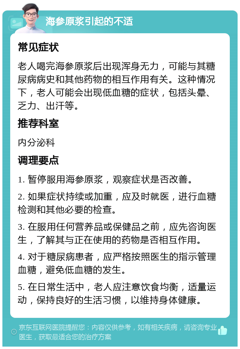 海参原浆引起的不适 常见症状 老人喝完海参原浆后出现浑身无力，可能与其糖尿病病史和其他药物的相互作用有关。这种情况下，老人可能会出现低血糖的症状，包括头晕、乏力、出汗等。 推荐科室 内分泌科 调理要点 1. 暂停服用海参原浆，观察症状是否改善。 2. 如果症状持续或加重，应及时就医，进行血糖检测和其他必要的检查。 3. 在服用任何营养品或保健品之前，应先咨询医生，了解其与正在使用的药物是否相互作用。 4. 对于糖尿病患者，应严格按照医生的指示管理血糖，避免低血糖的发生。 5. 在日常生活中，老人应注意饮食均衡，适量运动，保持良好的生活习惯，以维持身体健康。