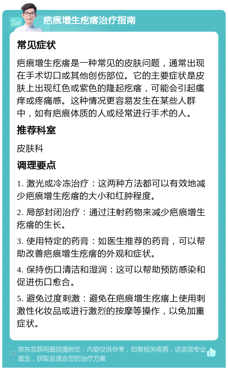 疤痕增生疙瘩治疗指南 常见症状 疤痕增生疙瘩是一种常见的皮肤问题，通常出现在手术切口或其他创伤部位。它的主要症状是皮肤上出现红色或紫色的隆起疙瘩，可能会引起瘙痒或疼痛感。这种情况更容易发生在某些人群中，如有疤痕体质的人或经常进行手术的人。 推荐科室 皮肤科 调理要点 1. 激光或冷冻治疗：这两种方法都可以有效地减少疤痕增生疙瘩的大小和红肿程度。 2. 局部封闭治疗：通过注射药物来减少疤痕增生疙瘩的生长。 3. 使用特定的药膏：如医生推荐的药膏，可以帮助改善疤痕增生疙瘩的外观和症状。 4. 保持伤口清洁和湿润：这可以帮助预防感染和促进伤口愈合。 5. 避免过度刺激：避免在疤痕增生疙瘩上使用刺激性化妆品或进行激烈的按摩等操作，以免加重症状。