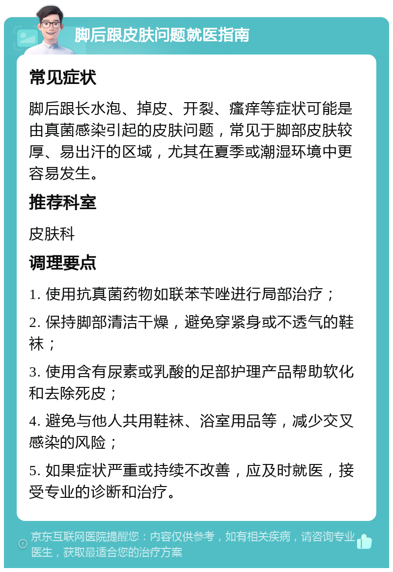 脚后跟皮肤问题就医指南 常见症状 脚后跟长水泡、掉皮、开裂、瘙痒等症状可能是由真菌感染引起的皮肤问题，常见于脚部皮肤较厚、易出汗的区域，尤其在夏季或潮湿环境中更容易发生。 推荐科室 皮肤科 调理要点 1. 使用抗真菌药物如联苯苄唑进行局部治疗； 2. 保持脚部清洁干燥，避免穿紧身或不透气的鞋袜； 3. 使用含有尿素或乳酸的足部护理产品帮助软化和去除死皮； 4. 避免与他人共用鞋袜、浴室用品等，减少交叉感染的风险； 5. 如果症状严重或持续不改善，应及时就医，接受专业的诊断和治疗。