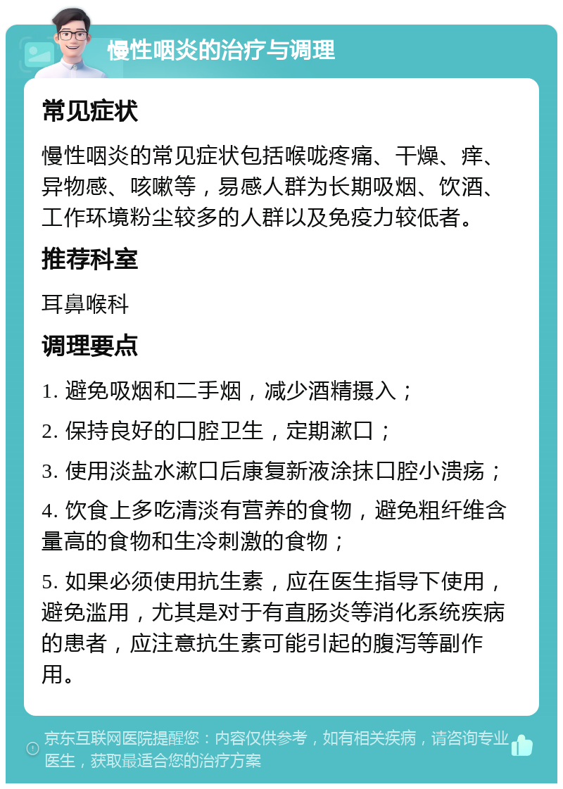 慢性咽炎的治疗与调理 常见症状 慢性咽炎的常见症状包括喉咙疼痛、干燥、痒、异物感、咳嗽等，易感人群为长期吸烟、饮酒、工作环境粉尘较多的人群以及免疫力较低者。 推荐科室 耳鼻喉科 调理要点 1. 避免吸烟和二手烟，减少酒精摄入； 2. 保持良好的口腔卫生，定期漱口； 3. 使用淡盐水漱口后康复新液涂抹口腔小溃疡； 4. 饮食上多吃清淡有营养的食物，避免粗纤维含量高的食物和生冷刺激的食物； 5. 如果必须使用抗生素，应在医生指导下使用，避免滥用，尤其是对于有直肠炎等消化系统疾病的患者，应注意抗生素可能引起的腹泻等副作用。