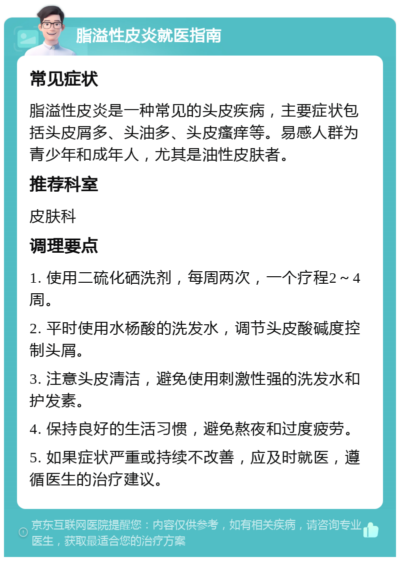 脂溢性皮炎就医指南 常见症状 脂溢性皮炎是一种常见的头皮疾病，主要症状包括头皮屑多、头油多、头皮瘙痒等。易感人群为青少年和成年人，尤其是油性皮肤者。 推荐科室 皮肤科 调理要点 1. 使用二硫化硒洗剂，每周两次，一个疗程2～4周。 2. 平时使用水杨酸的洗发水，调节头皮酸碱度控制头屑。 3. 注意头皮清洁，避免使用刺激性强的洗发水和护发素。 4. 保持良好的生活习惯，避免熬夜和过度疲劳。 5. 如果症状严重或持续不改善，应及时就医，遵循医生的治疗建议。