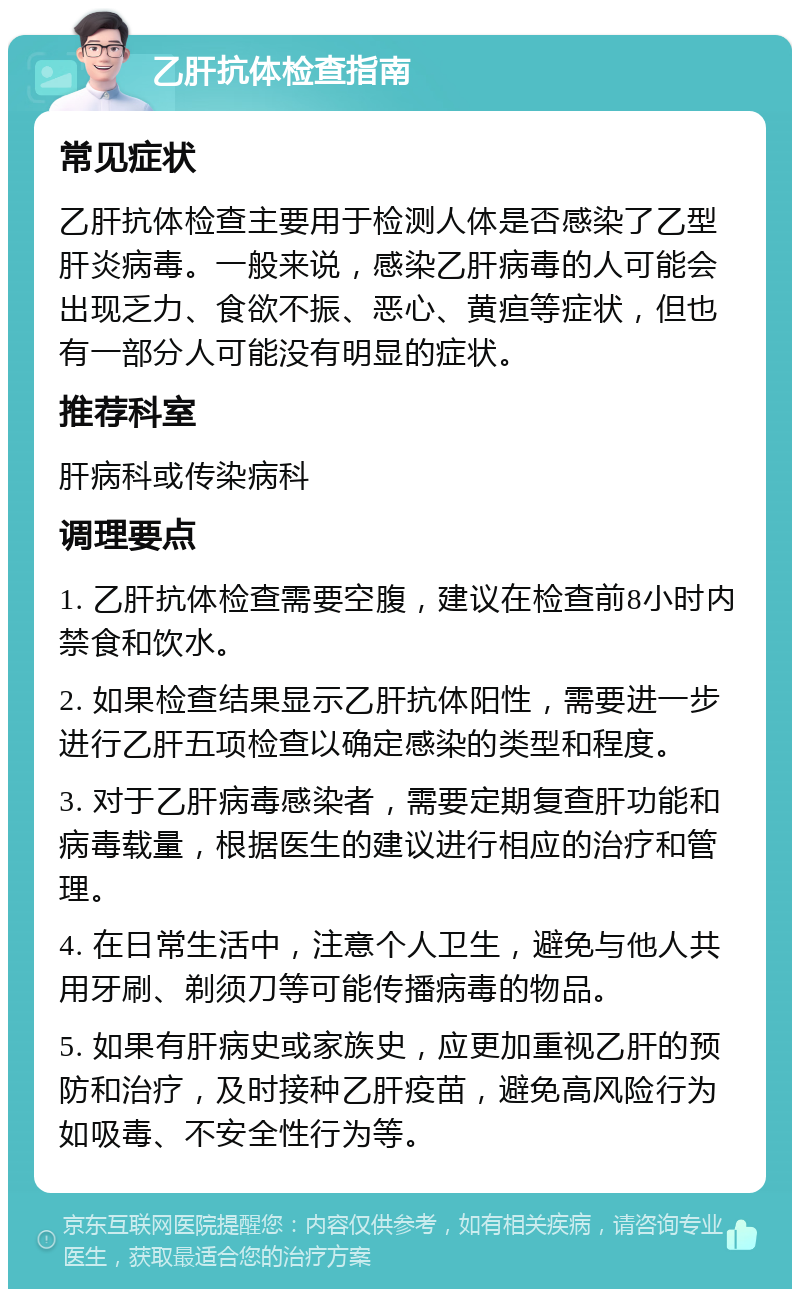 乙肝抗体检查指南 常见症状 乙肝抗体检查主要用于检测人体是否感染了乙型肝炎病毒。一般来说，感染乙肝病毒的人可能会出现乏力、食欲不振、恶心、黄疸等症状，但也有一部分人可能没有明显的症状。 推荐科室 肝病科或传染病科 调理要点 1. 乙肝抗体检查需要空腹，建议在检查前8小时内禁食和饮水。 2. 如果检查结果显示乙肝抗体阳性，需要进一步进行乙肝五项检查以确定感染的类型和程度。 3. 对于乙肝病毒感染者，需要定期复查肝功能和病毒载量，根据医生的建议进行相应的治疗和管理。 4. 在日常生活中，注意个人卫生，避免与他人共用牙刷、剃须刀等可能传播病毒的物品。 5. 如果有肝病史或家族史，应更加重视乙肝的预防和治疗，及时接种乙肝疫苗，避免高风险行为如吸毒、不安全性行为等。