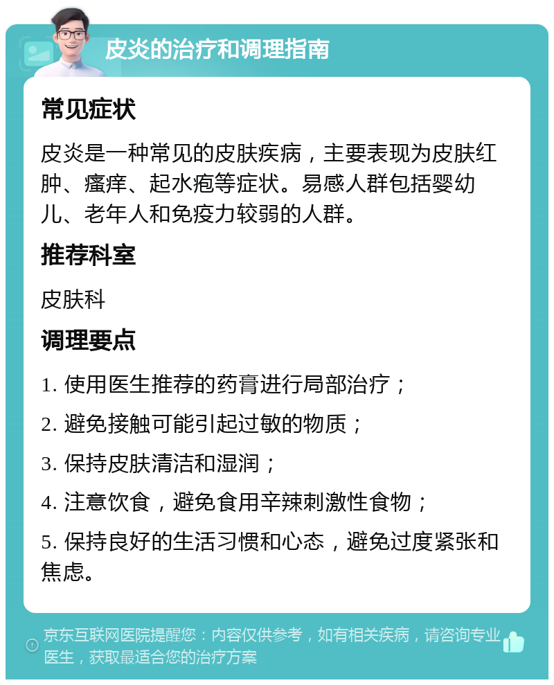 皮炎的治疗和调理指南 常见症状 皮炎是一种常见的皮肤疾病，主要表现为皮肤红肿、瘙痒、起水疱等症状。易感人群包括婴幼儿、老年人和免疫力较弱的人群。 推荐科室 皮肤科 调理要点 1. 使用医生推荐的药膏进行局部治疗； 2. 避免接触可能引起过敏的物质； 3. 保持皮肤清洁和湿润； 4. 注意饮食，避免食用辛辣刺激性食物； 5. 保持良好的生活习惯和心态，避免过度紧张和焦虑。