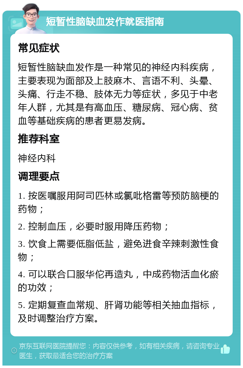 短暂性脑缺血发作就医指南 常见症状 短暂性脑缺血发作是一种常见的神经内科疾病，主要表现为面部及上肢麻木、言语不利、头晕、头痛、行走不稳、肢体无力等症状，多见于中老年人群，尤其是有高血压、糖尿病、冠心病、贫血等基础疾病的患者更易发病。 推荐科室 神经内科 调理要点 1. 按医嘱服用阿司匹林或氯吡格雷等预防脑梗的药物； 2. 控制血压，必要时服用降压药物； 3. 饮食上需要低脂低盐，避免进食辛辣刺激性食物； 4. 可以联合口服华佗再造丸，中成药物活血化瘀的功效； 5. 定期复查血常规、肝肾功能等相关抽血指标，及时调整治疗方案。