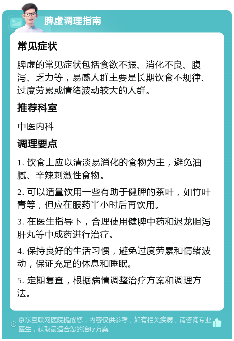 脾虚调理指南 常见症状 脾虚的常见症状包括食欲不振、消化不良、腹泻、乏力等，易感人群主要是长期饮食不规律、过度劳累或情绪波动较大的人群。 推荐科室 中医内科 调理要点 1. 饮食上应以清淡易消化的食物为主，避免油腻、辛辣刺激性食物。 2. 可以适量饮用一些有助于健脾的茶叶，如竹叶青等，但应在服药半小时后再饮用。 3. 在医生指导下，合理使用健脾中药和迟龙胆泻肝丸等中成药进行治疗。 4. 保持良好的生活习惯，避免过度劳累和情绪波动，保证充足的休息和睡眠。 5. 定期复查，根据病情调整治疗方案和调理方法。