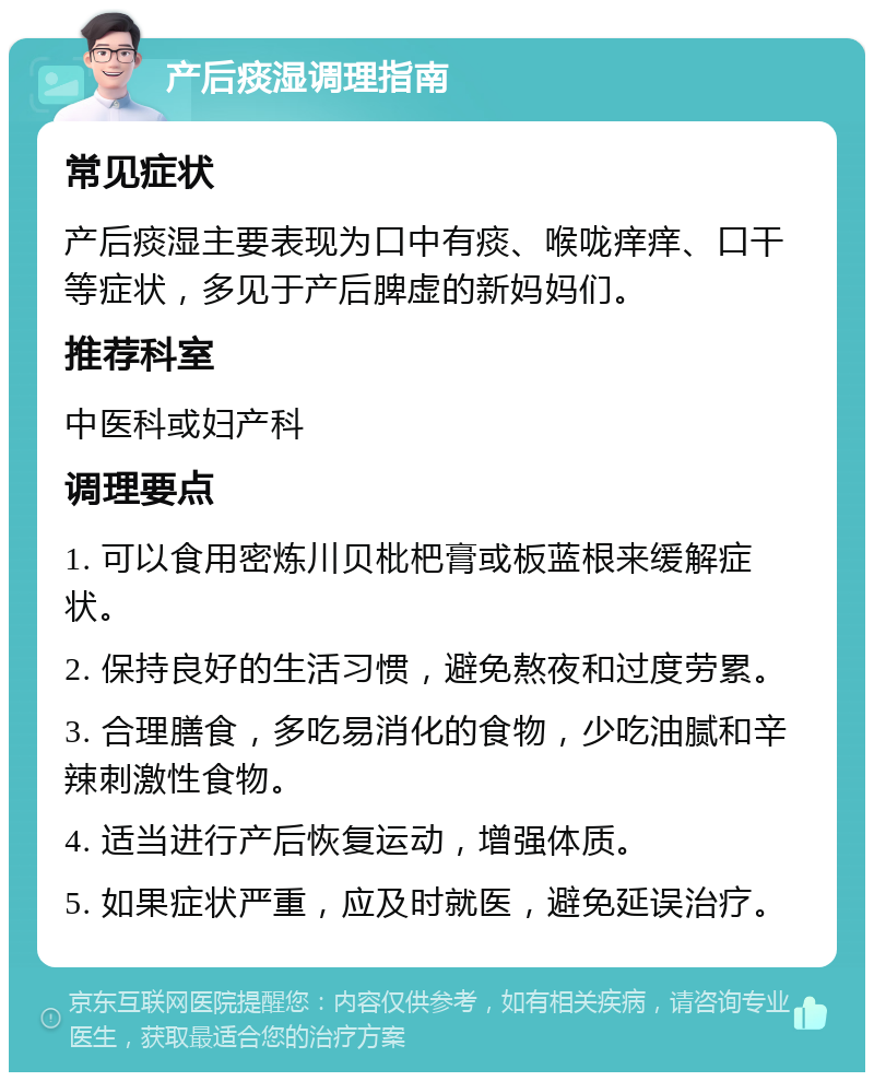 产后痰湿调理指南 常见症状 产后痰湿主要表现为口中有痰、喉咙痒痒、口干等症状，多见于产后脾虚的新妈妈们。 推荐科室 中医科或妇产科 调理要点 1. 可以食用密炼川贝枇杷膏或板蓝根来缓解症状。 2. 保持良好的生活习惯，避免熬夜和过度劳累。 3. 合理膳食，多吃易消化的食物，少吃油腻和辛辣刺激性食物。 4. 适当进行产后恢复运动，增强体质。 5. 如果症状严重，应及时就医，避免延误治疗。