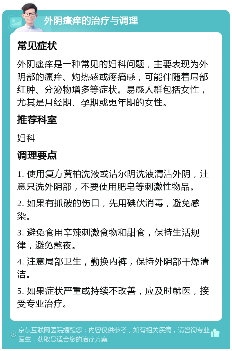 外阴瘙痒的治疗与调理 常见症状 外阴瘙痒是一种常见的妇科问题，主要表现为外阴部的瘙痒、灼热感或疼痛感，可能伴随着局部红肿、分泌物增多等症状。易感人群包括女性，尤其是月经期、孕期或更年期的女性。 推荐科室 妇科 调理要点 1. 使用复方黄柏洗液或洁尔阴洗液清洁外阴，注意只洗外阴部，不要使用肥皂等刺激性物品。 2. 如果有抓破的伤口，先用碘伏消毒，避免感染。 3. 避免食用辛辣刺激食物和甜食，保持生活规律，避免熬夜。 4. 注意局部卫生，勤换内裤，保持外阴部干燥清洁。 5. 如果症状严重或持续不改善，应及时就医，接受专业治疗。