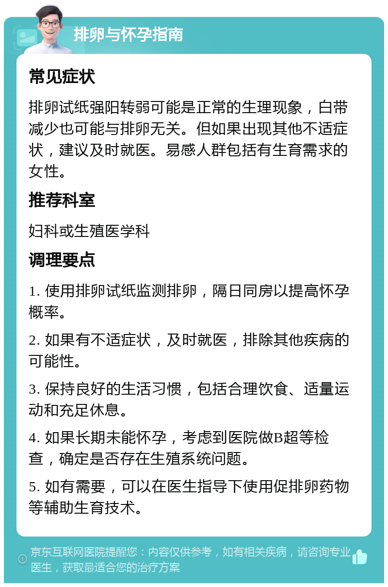 排卵与怀孕指南 常见症状 排卵试纸强阳转弱可能是正常的生理现象，白带减少也可能与排卵无关。但如果出现其他不适症状，建议及时就医。易感人群包括有生育需求的女性。 推荐科室 妇科或生殖医学科 调理要点 1. 使用排卵试纸监测排卵，隔日同房以提高怀孕概率。 2. 如果有不适症状，及时就医，排除其他疾病的可能性。 3. 保持良好的生活习惯，包括合理饮食、适量运动和充足休息。 4. 如果长期未能怀孕，考虑到医院做B超等检查，确定是否存在生殖系统问题。 5. 如有需要，可以在医生指导下使用促排卵药物等辅助生育技术。