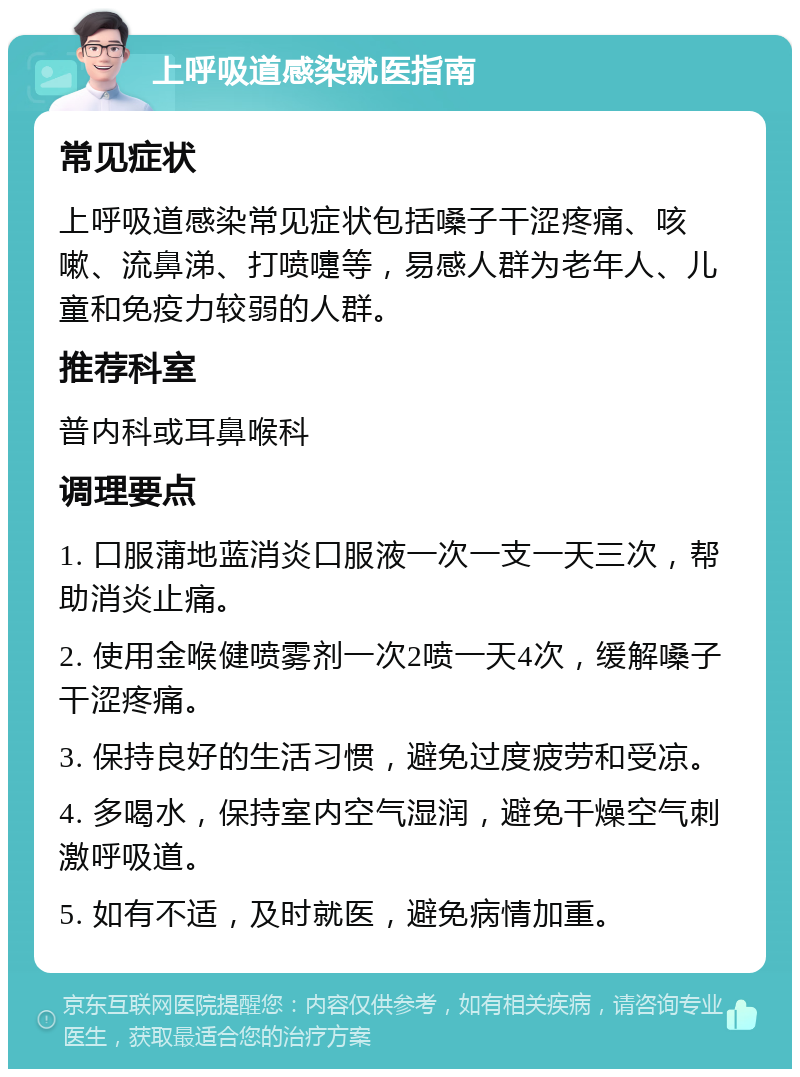 上呼吸道感染就医指南 常见症状 上呼吸道感染常见症状包括嗓子干涩疼痛、咳嗽、流鼻涕、打喷嚏等，易感人群为老年人、儿童和免疫力较弱的人群。 推荐科室 普内科或耳鼻喉科 调理要点 1. 口服蒲地蓝消炎口服液一次一支一天三次，帮助消炎止痛。 2. 使用金喉健喷雾剂一次2喷一天4次，缓解嗓子干涩疼痛。 3. 保持良好的生活习惯，避免过度疲劳和受凉。 4. 多喝水，保持室内空气湿润，避免干燥空气刺激呼吸道。 5. 如有不适，及时就医，避免病情加重。