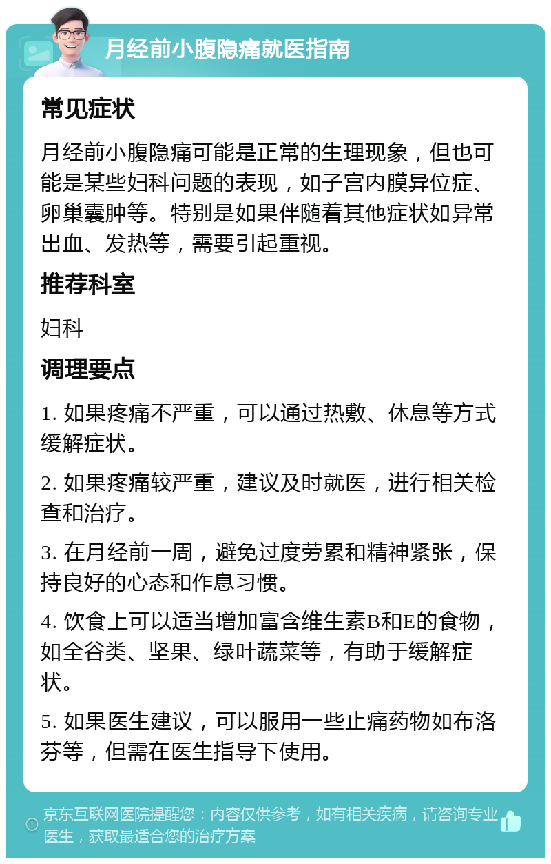 月经前小腹隐痛就医指南 常见症状 月经前小腹隐痛可能是正常的生理现象，但也可能是某些妇科问题的表现，如子宫内膜异位症、卵巢囊肿等。特别是如果伴随着其他症状如异常出血、发热等，需要引起重视。 推荐科室 妇科 调理要点 1. 如果疼痛不严重，可以通过热敷、休息等方式缓解症状。 2. 如果疼痛较严重，建议及时就医，进行相关检查和治疗。 3. 在月经前一周，避免过度劳累和精神紧张，保持良好的心态和作息习惯。 4. 饮食上可以适当增加富含维生素B和E的食物，如全谷类、坚果、绿叶蔬菜等，有助于缓解症状。 5. 如果医生建议，可以服用一些止痛药物如布洛芬等，但需在医生指导下使用。