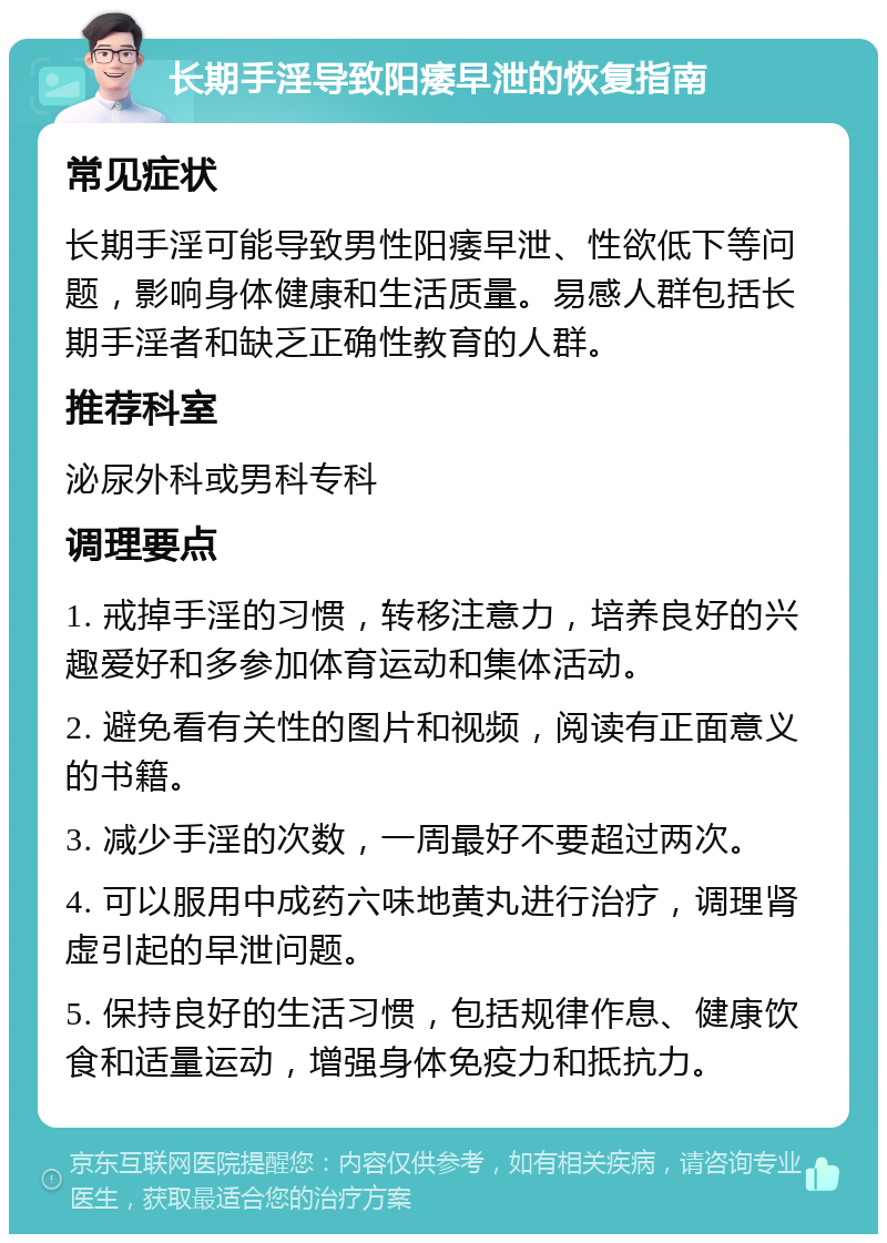 长期手淫导致阳痿早泄的恢复指南 常见症状 长期手淫可能导致男性阳痿早泄、性欲低下等问题，影响身体健康和生活质量。易感人群包括长期手淫者和缺乏正确性教育的人群。 推荐科室 泌尿外科或男科专科 调理要点 1. 戒掉手淫的习惯，转移注意力，培养良好的兴趣爱好和多参加体育运动和集体活动。 2. 避免看有关性的图片和视频，阅读有正面意义的书籍。 3. 减少手淫的次数，一周最好不要超过两次。 4. 可以服用中成药六味地黄丸进行治疗，调理肾虚引起的早泄问题。 5. 保持良好的生活习惯，包括规律作息、健康饮食和适量运动，增强身体免疫力和抵抗力。