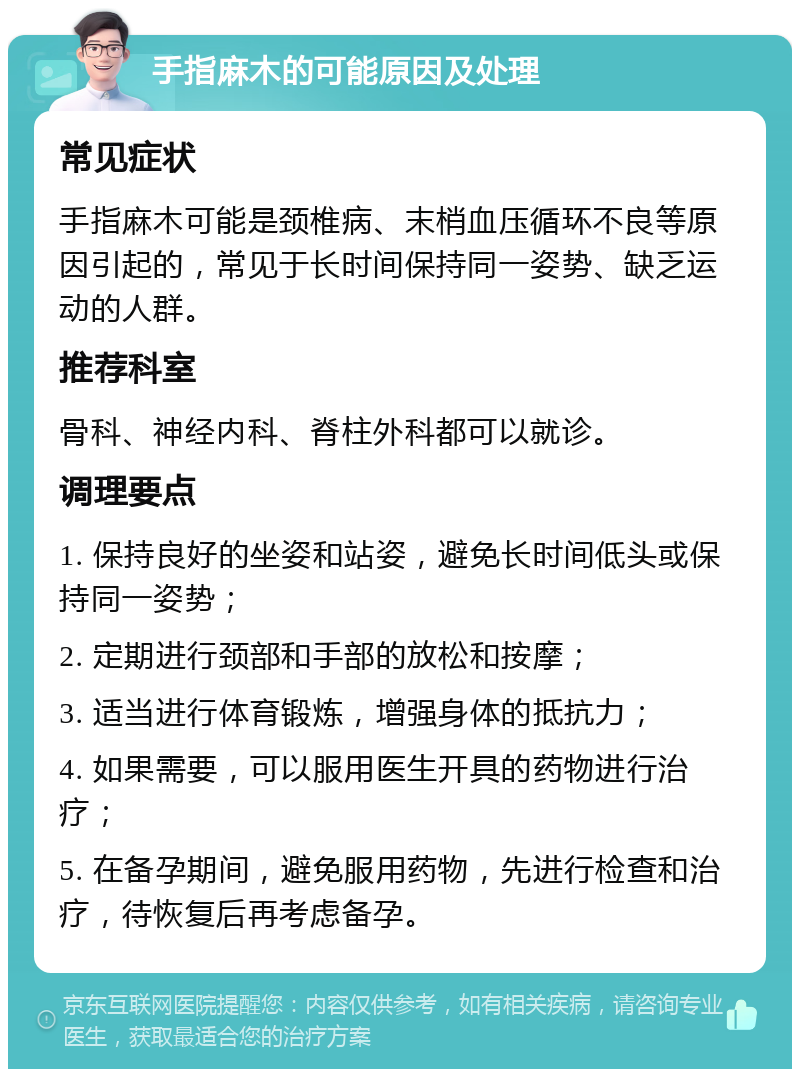 手指麻木的可能原因及处理 常见症状 手指麻木可能是颈椎病、末梢血压循环不良等原因引起的，常见于长时间保持同一姿势、缺乏运动的人群。 推荐科室 骨科、神经内科、脊柱外科都可以就诊。 调理要点 1. 保持良好的坐姿和站姿，避免长时间低头或保持同一姿势； 2. 定期进行颈部和手部的放松和按摩； 3. 适当进行体育锻炼，增强身体的抵抗力； 4. 如果需要，可以服用医生开具的药物进行治疗； 5. 在备孕期间，避免服用药物，先进行检查和治疗，待恢复后再考虑备孕。