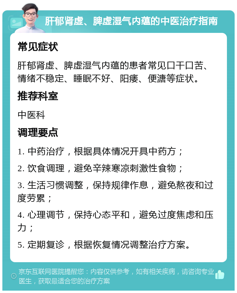 肝郁肾虚、脾虚湿气内蕴的中医治疗指南 常见症状 肝郁肾虚、脾虚湿气内蕴的患者常见口干口苦、情绪不稳定、睡眠不好、阳痿、便溏等症状。 推荐科室 中医科 调理要点 1. 中药治疗，根据具体情况开具中药方； 2. 饮食调理，避免辛辣寒凉刺激性食物； 3. 生活习惯调整，保持规律作息，避免熬夜和过度劳累； 4. 心理调节，保持心态平和，避免过度焦虑和压力； 5. 定期复诊，根据恢复情况调整治疗方案。