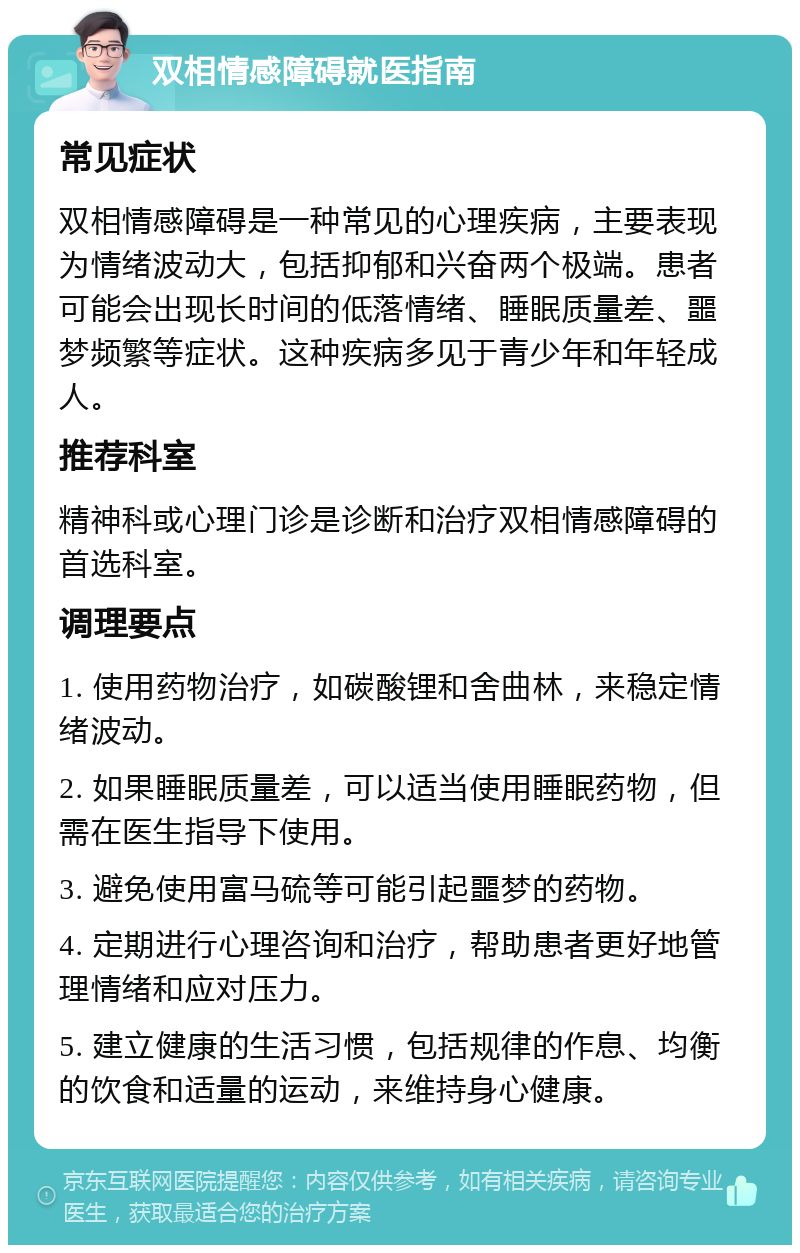 双相情感障碍就医指南 常见症状 双相情感障碍是一种常见的心理疾病，主要表现为情绪波动大，包括抑郁和兴奋两个极端。患者可能会出现长时间的低落情绪、睡眠质量差、噩梦频繁等症状。这种疾病多见于青少年和年轻成人。 推荐科室 精神科或心理门诊是诊断和治疗双相情感障碍的首选科室。 调理要点 1. 使用药物治疗，如碳酸锂和舍曲林，来稳定情绪波动。 2. 如果睡眠质量差，可以适当使用睡眠药物，但需在医生指导下使用。 3. 避免使用富马硫等可能引起噩梦的药物。 4. 定期进行心理咨询和治疗，帮助患者更好地管理情绪和应对压力。 5. 建立健康的生活习惯，包括规律的作息、均衡的饮食和适量的运动，来维持身心健康。