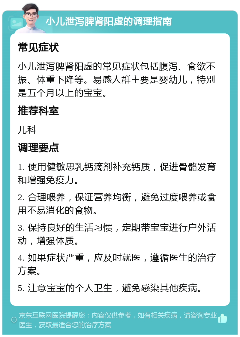 小儿泄泻脾肾阳虚的调理指南 常见症状 小儿泄泻脾肾阳虚的常见症状包括腹泻、食欲不振、体重下降等。易感人群主要是婴幼儿，特别是五个月以上的宝宝。 推荐科室 儿科 调理要点 1. 使用健敏思乳钙滴剂补充钙质，促进骨骼发育和增强免疫力。 2. 合理喂养，保证营养均衡，避免过度喂养或食用不易消化的食物。 3. 保持良好的生活习惯，定期带宝宝进行户外活动，增强体质。 4. 如果症状严重，应及时就医，遵循医生的治疗方案。 5. 注意宝宝的个人卫生，避免感染其他疾病。