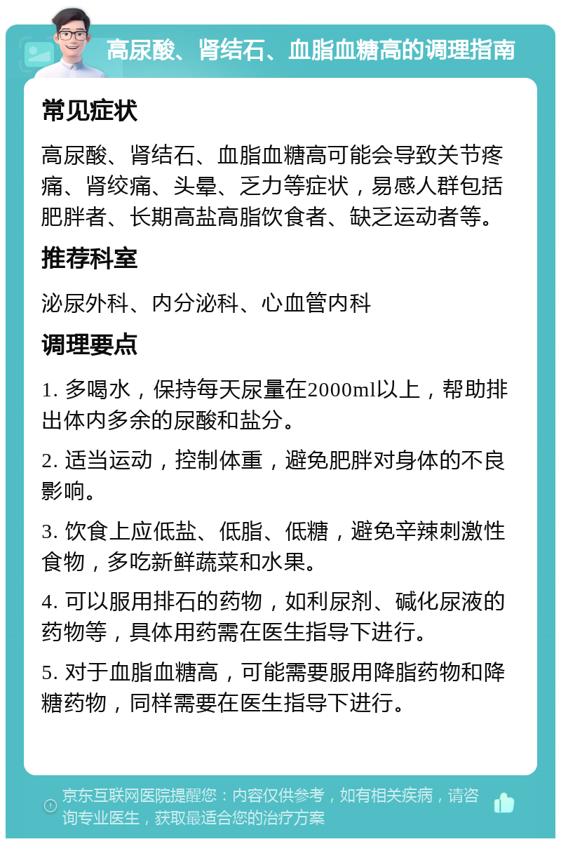 高尿酸、肾结石、血脂血糖高的调理指南 常见症状 高尿酸、肾结石、血脂血糖高可能会导致关节疼痛、肾绞痛、头晕、乏力等症状，易感人群包括肥胖者、长期高盐高脂饮食者、缺乏运动者等。 推荐科室 泌尿外科、内分泌科、心血管内科 调理要点 1. 多喝水，保持每天尿量在2000ml以上，帮助排出体内多余的尿酸和盐分。 2. 适当运动，控制体重，避免肥胖对身体的不良影响。 3. 饮食上应低盐、低脂、低糖，避免辛辣刺激性食物，多吃新鲜蔬菜和水果。 4. 可以服用排石的药物，如利尿剂、碱化尿液的药物等，具体用药需在医生指导下进行。 5. 对于血脂血糖高，可能需要服用降脂药物和降糖药物，同样需要在医生指导下进行。