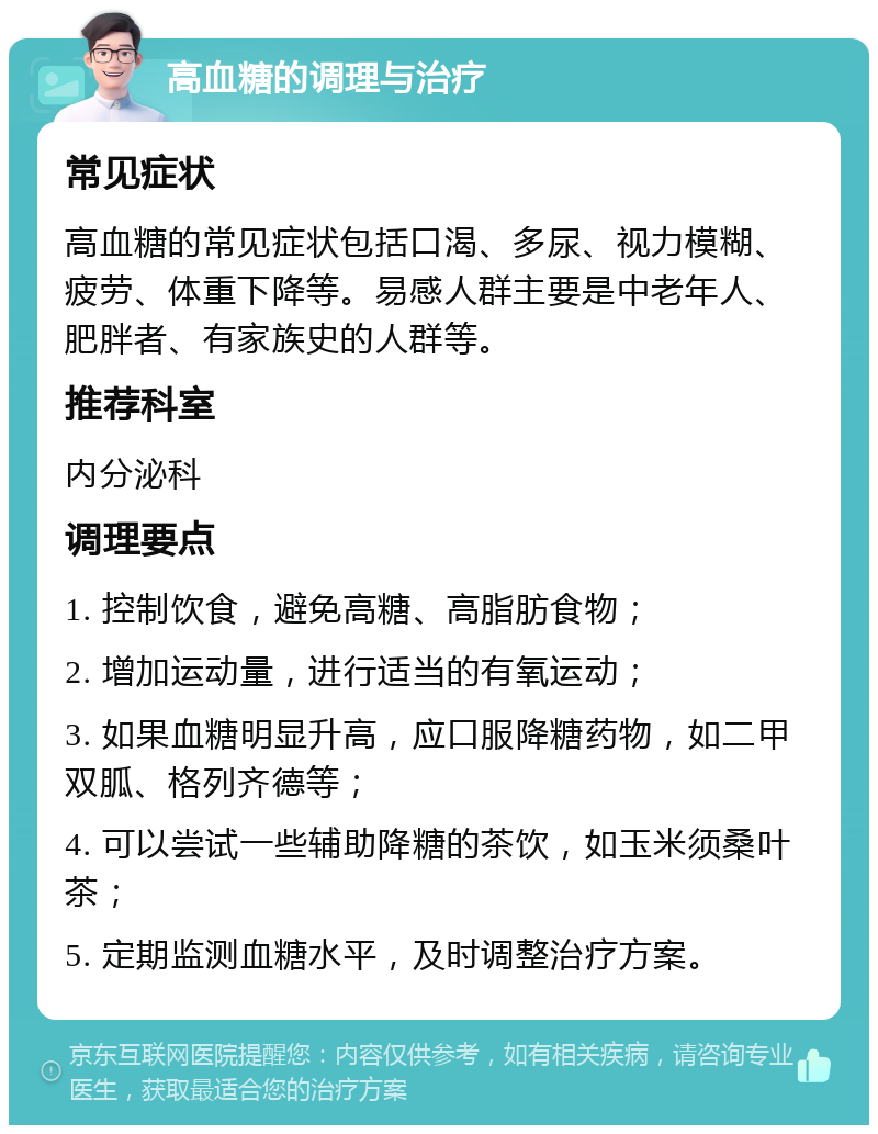 高血糖的调理与治疗 常见症状 高血糖的常见症状包括口渴、多尿、视力模糊、疲劳、体重下降等。易感人群主要是中老年人、肥胖者、有家族史的人群等。 推荐科室 内分泌科 调理要点 1. 控制饮食，避免高糖、高脂肪食物； 2. 增加运动量，进行适当的有氧运动； 3. 如果血糖明显升高，应口服降糖药物，如二甲双胍、格列齐德等； 4. 可以尝试一些辅助降糖的茶饮，如玉米须桑叶茶； 5. 定期监测血糖水平，及时调整治疗方案。