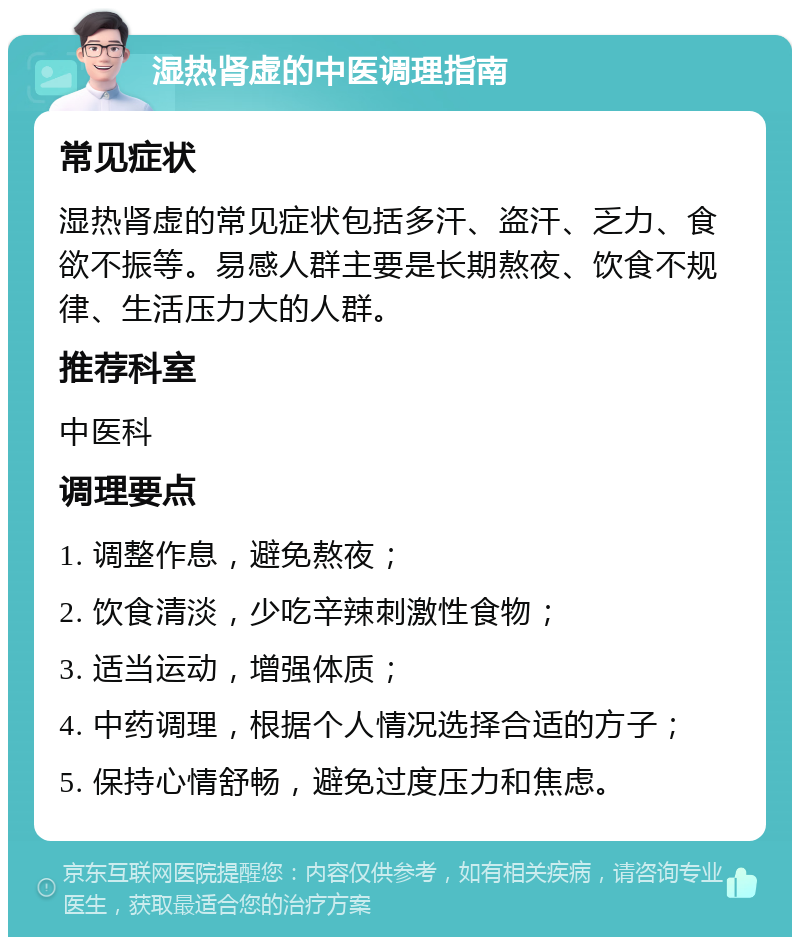 湿热肾虚的中医调理指南 常见症状 湿热肾虚的常见症状包括多汗、盗汗、乏力、食欲不振等。易感人群主要是长期熬夜、饮食不规律、生活压力大的人群。 推荐科室 中医科 调理要点 1. 调整作息，避免熬夜； 2. 饮食清淡，少吃辛辣刺激性食物； 3. 适当运动，增强体质； 4. 中药调理，根据个人情况选择合适的方子； 5. 保持心情舒畅，避免过度压力和焦虑。