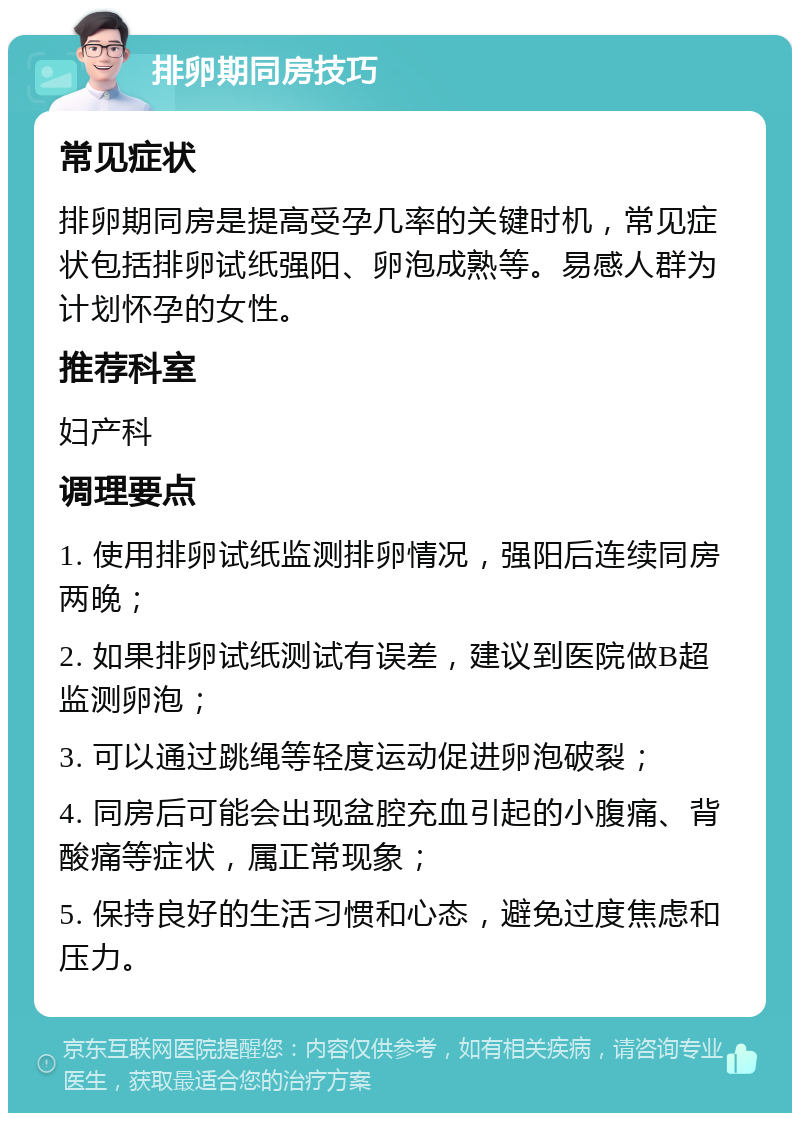 排卵期同房技巧 常见症状 排卵期同房是提高受孕几率的关键时机，常见症状包括排卵试纸强阳、卵泡成熟等。易感人群为计划怀孕的女性。 推荐科室 妇产科 调理要点 1. 使用排卵试纸监测排卵情况，强阳后连续同房两晚； 2. 如果排卵试纸测试有误差，建议到医院做B超监测卵泡； 3. 可以通过跳绳等轻度运动促进卵泡破裂； 4. 同房后可能会出现盆腔充血引起的小腹痛、背酸痛等症状，属正常现象； 5. 保持良好的生活习惯和心态，避免过度焦虑和压力。