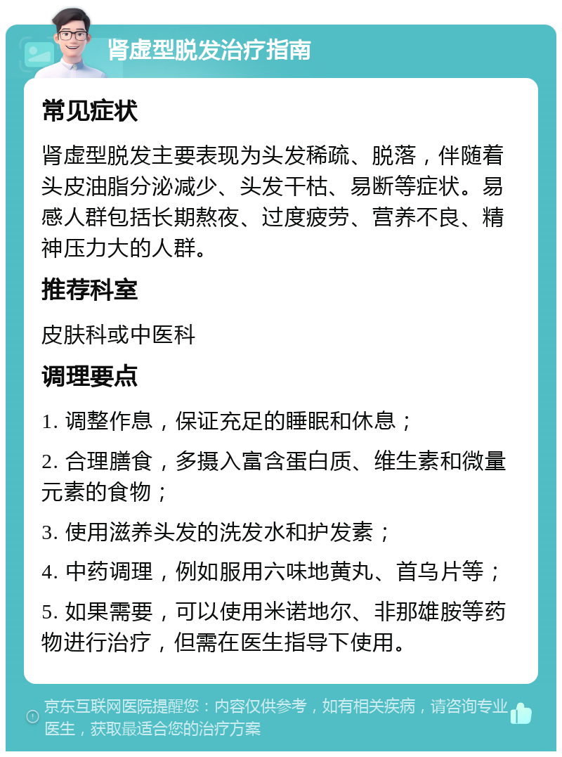 肾虚型脱发治疗指南 常见症状 肾虚型脱发主要表现为头发稀疏、脱落，伴随着头皮油脂分泌减少、头发干枯、易断等症状。易感人群包括长期熬夜、过度疲劳、营养不良、精神压力大的人群。 推荐科室 皮肤科或中医科 调理要点 1. 调整作息，保证充足的睡眠和休息； 2. 合理膳食，多摄入富含蛋白质、维生素和微量元素的食物； 3. 使用滋养头发的洗发水和护发素； 4. 中药调理，例如服用六味地黄丸、首乌片等； 5. 如果需要，可以使用米诺地尔、非那雄胺等药物进行治疗，但需在医生指导下使用。