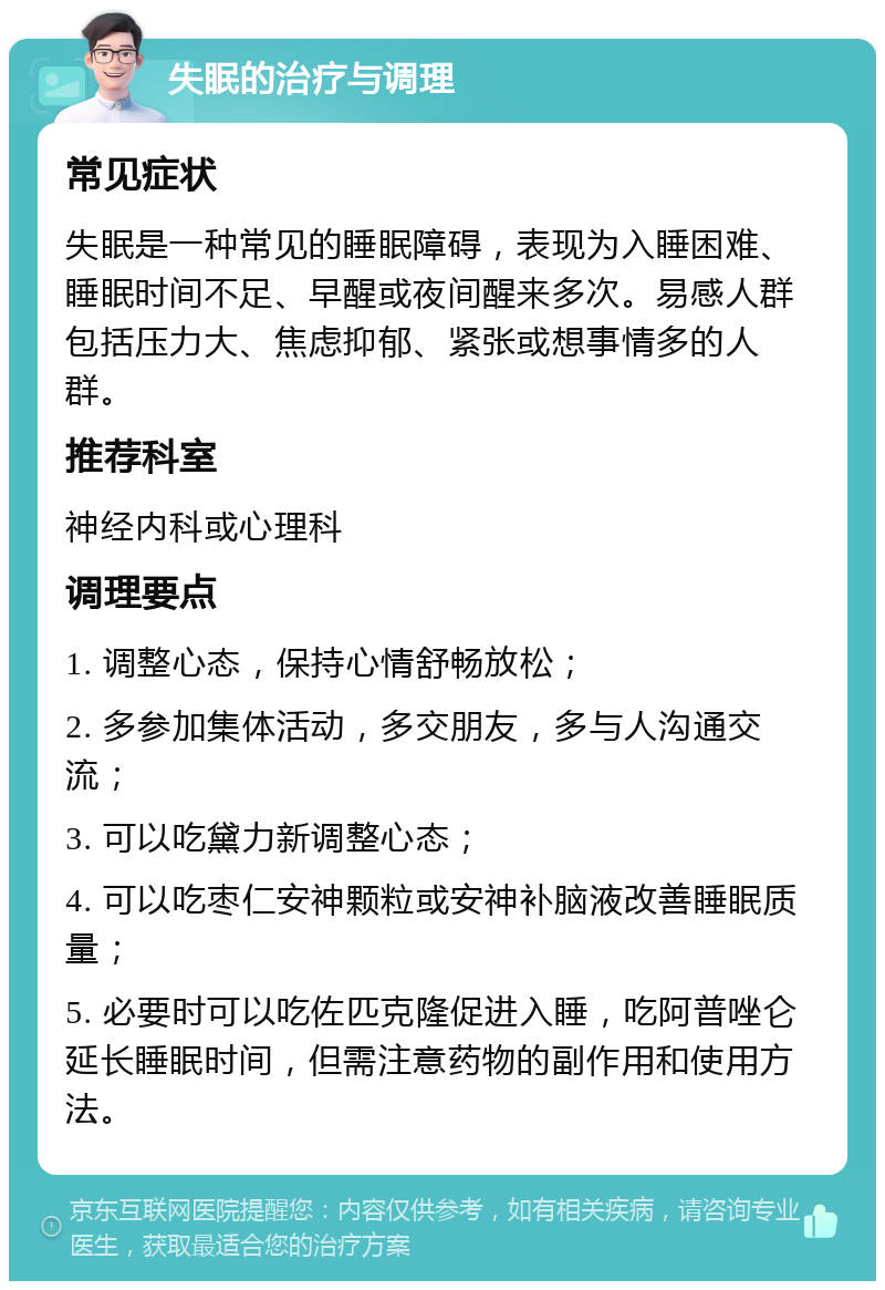 失眠的治疗与调理 常见症状 失眠是一种常见的睡眠障碍，表现为入睡困难、睡眠时间不足、早醒或夜间醒来多次。易感人群包括压力大、焦虑抑郁、紧张或想事情多的人群。 推荐科室 神经内科或心理科 调理要点 1. 调整心态，保持心情舒畅放松； 2. 多参加集体活动，多交朋友，多与人沟通交流； 3. 可以吃黛力新调整心态； 4. 可以吃枣仁安神颗粒或安神补脑液改善睡眠质量； 5. 必要时可以吃佐匹克隆促进入睡，吃阿普唑仑延长睡眠时间，但需注意药物的副作用和使用方法。