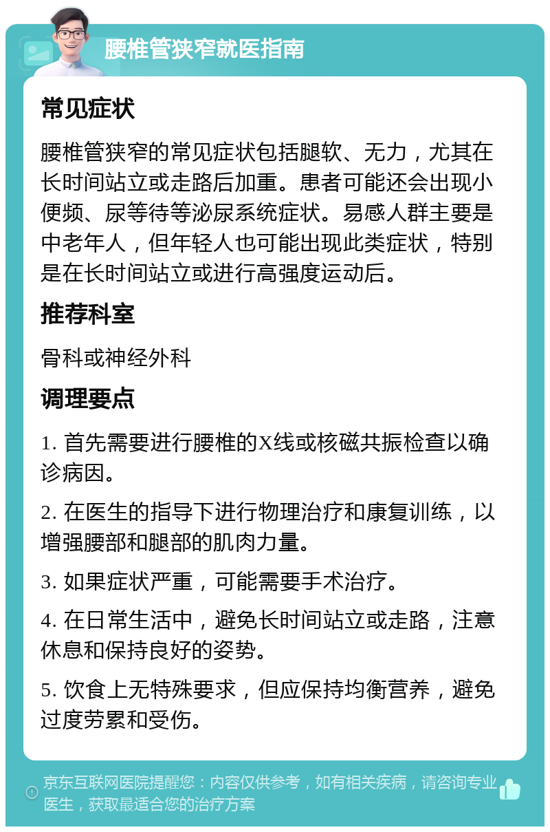 腰椎管狭窄就医指南 常见症状 腰椎管狭窄的常见症状包括腿软、无力，尤其在长时间站立或走路后加重。患者可能还会出现小便频、尿等待等泌尿系统症状。易感人群主要是中老年人，但年轻人也可能出现此类症状，特别是在长时间站立或进行高强度运动后。 推荐科室 骨科或神经外科 调理要点 1. 首先需要进行腰椎的X线或核磁共振检查以确诊病因。 2. 在医生的指导下进行物理治疗和康复训练，以增强腰部和腿部的肌肉力量。 3. 如果症状严重，可能需要手术治疗。 4. 在日常生活中，避免长时间站立或走路，注意休息和保持良好的姿势。 5. 饮食上无特殊要求，但应保持均衡营养，避免过度劳累和受伤。