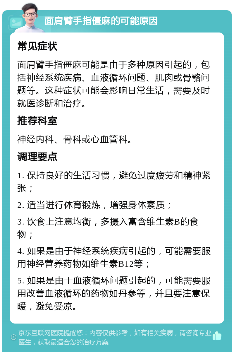 面肩臂手指僵麻的可能原因 常见症状 面肩臂手指僵麻可能是由于多种原因引起的，包括神经系统疾病、血液循环问题、肌肉或骨骼问题等。这种症状可能会影响日常生活，需要及时就医诊断和治疗。 推荐科室 神经内科、骨科或心血管科。 调理要点 1. 保持良好的生活习惯，避免过度疲劳和精神紧张； 2. 适当进行体育锻炼，增强身体素质； 3. 饮食上注意均衡，多摄入富含维生素B的食物； 4. 如果是由于神经系统疾病引起的，可能需要服用神经营养药物如维生素B12等； 5. 如果是由于血液循环问题引起的，可能需要服用改善血液循环的药物如丹参等，并且要注意保暖，避免受凉。