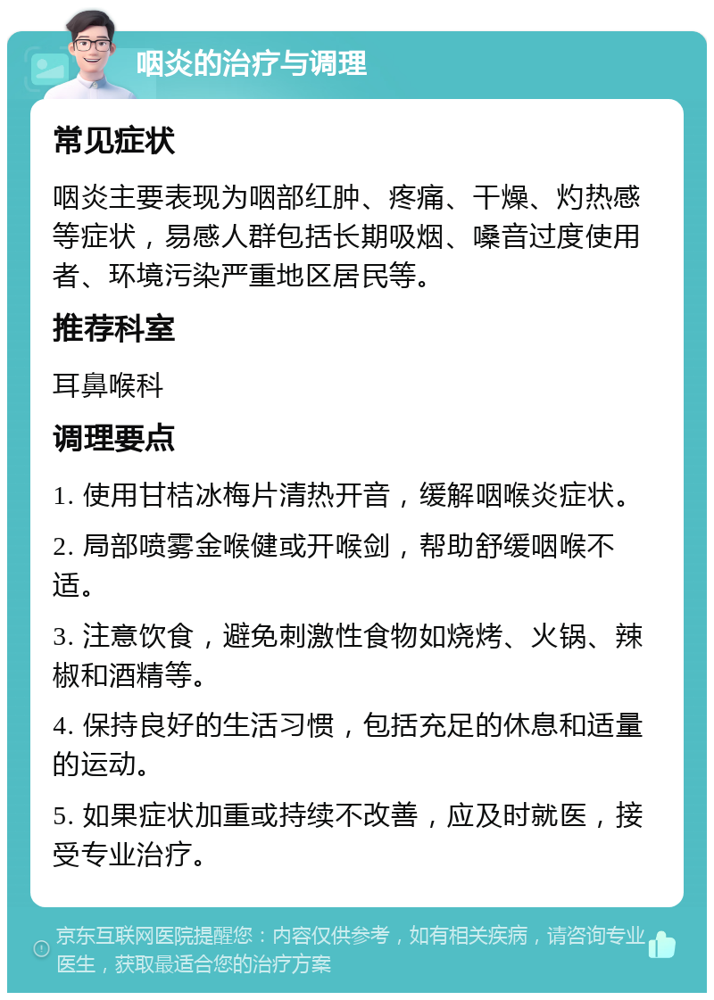 咽炎的治疗与调理 常见症状 咽炎主要表现为咽部红肿、疼痛、干燥、灼热感等症状，易感人群包括长期吸烟、嗓音过度使用者、环境污染严重地区居民等。 推荐科室 耳鼻喉科 调理要点 1. 使用甘桔冰梅片清热开音，缓解咽喉炎症状。 2. 局部喷雾金喉健或开喉剑，帮助舒缓咽喉不适。 3. 注意饮食，避免刺激性食物如烧烤、火锅、辣椒和酒精等。 4. 保持良好的生活习惯，包括充足的休息和适量的运动。 5. 如果症状加重或持续不改善，应及时就医，接受专业治疗。