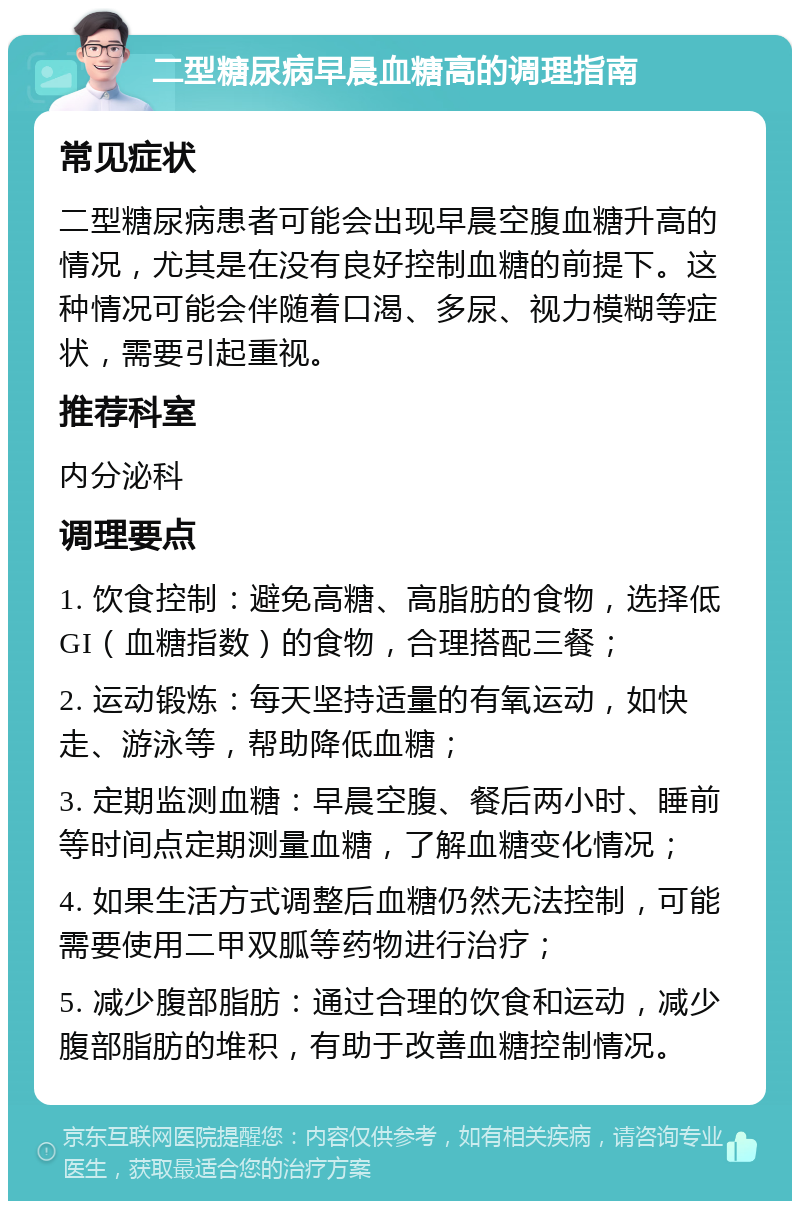 二型糖尿病早晨血糖高的调理指南 常见症状 二型糖尿病患者可能会出现早晨空腹血糖升高的情况，尤其是在没有良好控制血糖的前提下。这种情况可能会伴随着口渴、多尿、视力模糊等症状，需要引起重视。 推荐科室 内分泌科 调理要点 1. 饮食控制：避免高糖、高脂肪的食物，选择低GI（血糖指数）的食物，合理搭配三餐； 2. 运动锻炼：每天坚持适量的有氧运动，如快走、游泳等，帮助降低血糖； 3. 定期监测血糖：早晨空腹、餐后两小时、睡前等时间点定期测量血糖，了解血糖变化情况； 4. 如果生活方式调整后血糖仍然无法控制，可能需要使用二甲双胍等药物进行治疗； 5. 减少腹部脂肪：通过合理的饮食和运动，减少腹部脂肪的堆积，有助于改善血糖控制情况。