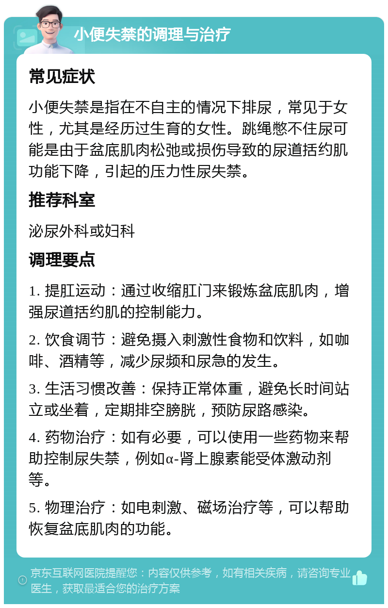 小便失禁的调理与治疗 常见症状 小便失禁是指在不自主的情况下排尿，常见于女性，尤其是经历过生育的女性。跳绳憋不住尿可能是由于盆底肌肉松弛或损伤导致的尿道括约肌功能下降，引起的压力性尿失禁。 推荐科室 泌尿外科或妇科 调理要点 1. 提肛运动：通过收缩肛门来锻炼盆底肌肉，增强尿道括约肌的控制能力。 2. 饮食调节：避免摄入刺激性食物和饮料，如咖啡、酒精等，减少尿频和尿急的发生。 3. 生活习惯改善：保持正常体重，避免长时间站立或坐着，定期排空膀胱，预防尿路感染。 4. 药物治疗：如有必要，可以使用一些药物来帮助控制尿失禁，例如α-肾上腺素能受体激动剂等。 5. 物理治疗：如电刺激、磁场治疗等，可以帮助恢复盆底肌肉的功能。