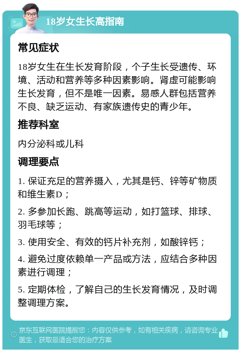 18岁女生长高指南 常见症状 18岁女生在生长发育阶段，个子生长受遗传、环境、活动和营养等多种因素影响。肾虚可能影响生长发育，但不是唯一因素。易感人群包括营养不良、缺乏运动、有家族遗传史的青少年。 推荐科室 内分泌科或儿科 调理要点 1. 保证充足的营养摄入，尤其是钙、锌等矿物质和维生素D； 2. 多参加长跑、跳高等运动，如打篮球、排球、羽毛球等； 3. 使用安全、有效的钙片补充剂，如酸锌钙； 4. 避免过度依赖单一产品或方法，应结合多种因素进行调理； 5. 定期体检，了解自己的生长发育情况，及时调整调理方案。