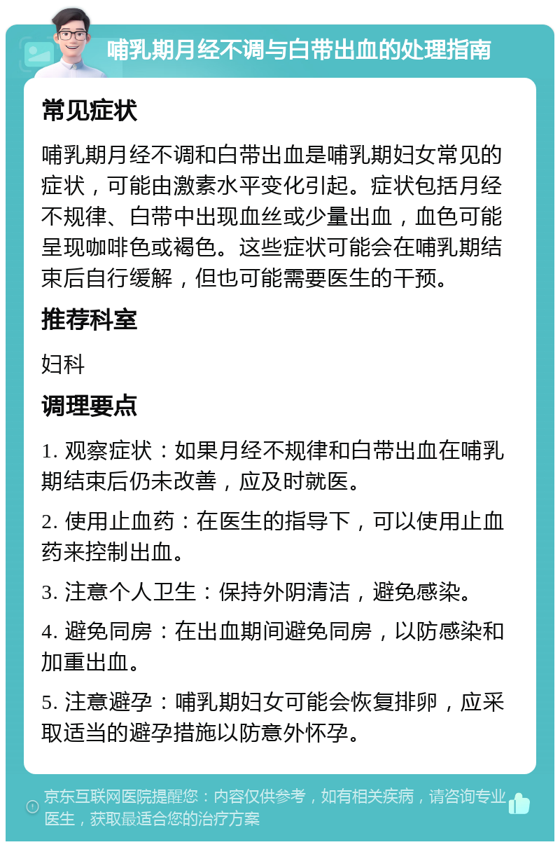 哺乳期月经不调与白带出血的处理指南 常见症状 哺乳期月经不调和白带出血是哺乳期妇女常见的症状，可能由激素水平变化引起。症状包括月经不规律、白带中出现血丝或少量出血，血色可能呈现咖啡色或褐色。这些症状可能会在哺乳期结束后自行缓解，但也可能需要医生的干预。 推荐科室 妇科 调理要点 1. 观察症状：如果月经不规律和白带出血在哺乳期结束后仍未改善，应及时就医。 2. 使用止血药：在医生的指导下，可以使用止血药来控制出血。 3. 注意个人卫生：保持外阴清洁，避免感染。 4. 避免同房：在出血期间避免同房，以防感染和加重出血。 5. 注意避孕：哺乳期妇女可能会恢复排卵，应采取适当的避孕措施以防意外怀孕。