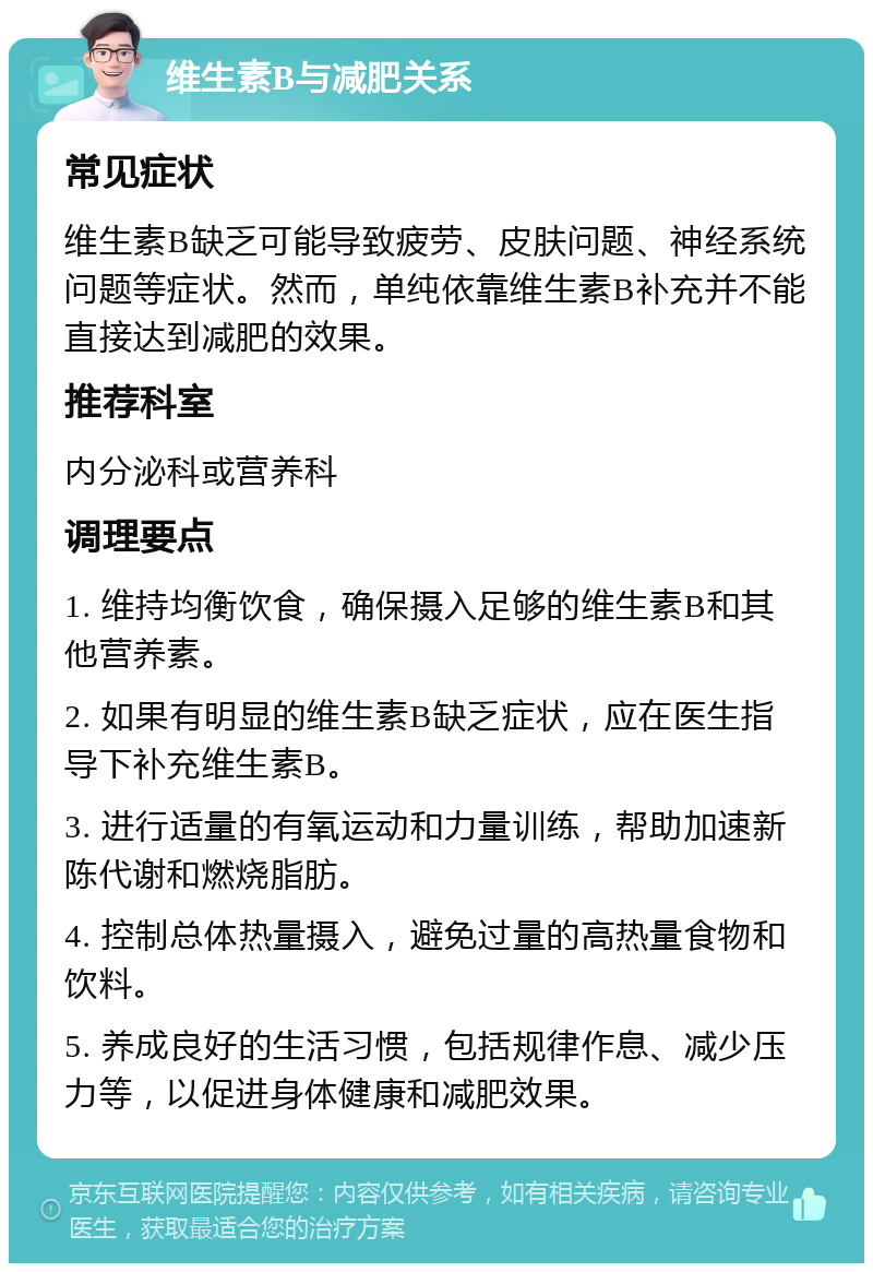 维生素B与减肥关系 常见症状 维生素B缺乏可能导致疲劳、皮肤问题、神经系统问题等症状。然而，单纯依靠维生素B补充并不能直接达到减肥的效果。 推荐科室 内分泌科或营养科 调理要点 1. 维持均衡饮食，确保摄入足够的维生素B和其他营养素。 2. 如果有明显的维生素B缺乏症状，应在医生指导下补充维生素B。 3. 进行适量的有氧运动和力量训练，帮助加速新陈代谢和燃烧脂肪。 4. 控制总体热量摄入，避免过量的高热量食物和饮料。 5. 养成良好的生活习惯，包括规律作息、减少压力等，以促进身体健康和减肥效果。