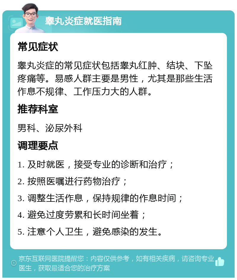 睾丸炎症就医指南 常见症状 睾丸炎症的常见症状包括睾丸红肿、结块、下坠疼痛等。易感人群主要是男性，尤其是那些生活作息不规律、工作压力大的人群。 推荐科室 男科、泌尿外科 调理要点 1. 及时就医，接受专业的诊断和治疗； 2. 按照医嘱进行药物治疗； 3. 调整生活作息，保持规律的作息时间； 4. 避免过度劳累和长时间坐着； 5. 注意个人卫生，避免感染的发生。