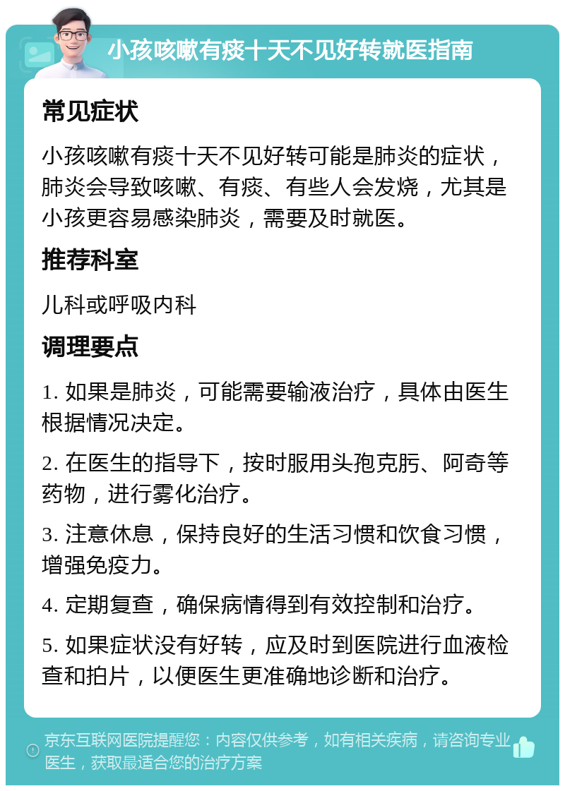 小孩咳嗽有痰十天不见好转就医指南 常见症状 小孩咳嗽有痰十天不见好转可能是肺炎的症状，肺炎会导致咳嗽、有痰、有些人会发烧，尤其是小孩更容易感染肺炎，需要及时就医。 推荐科室 儿科或呼吸内科 调理要点 1. 如果是肺炎，可能需要输液治疗，具体由医生根据情况决定。 2. 在医生的指导下，按时服用头孢克肟、阿奇等药物，进行雾化治疗。 3. 注意休息，保持良好的生活习惯和饮食习惯，增强免疫力。 4. 定期复查，确保病情得到有效控制和治疗。 5. 如果症状没有好转，应及时到医院进行血液检查和拍片，以便医生更准确地诊断和治疗。