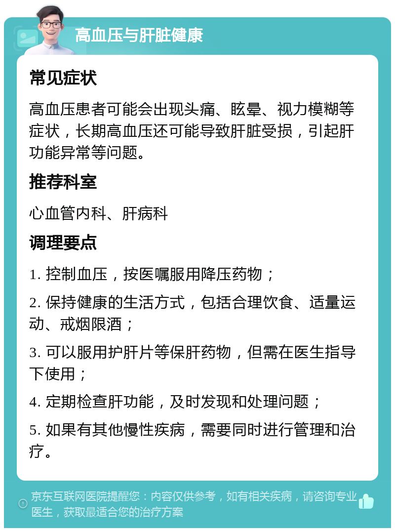 高血压与肝脏健康 常见症状 高血压患者可能会出现头痛、眩晕、视力模糊等症状，长期高血压还可能导致肝脏受损，引起肝功能异常等问题。 推荐科室 心血管内科、肝病科 调理要点 1. 控制血压，按医嘱服用降压药物； 2. 保持健康的生活方式，包括合理饮食、适量运动、戒烟限酒； 3. 可以服用护肝片等保肝药物，但需在医生指导下使用； 4. 定期检查肝功能，及时发现和处理问题； 5. 如果有其他慢性疾病，需要同时进行管理和治疗。