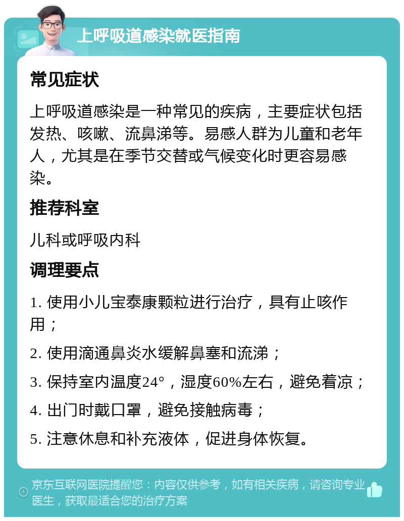 上呼吸道感染就医指南 常见症状 上呼吸道感染是一种常见的疾病，主要症状包括发热、咳嗽、流鼻涕等。易感人群为儿童和老年人，尤其是在季节交替或气候变化时更容易感染。 推荐科室 儿科或呼吸内科 调理要点 1. 使用小儿宝泰康颗粒进行治疗，具有止咳作用； 2. 使用滴通鼻炎水缓解鼻塞和流涕； 3. 保持室内温度24°，湿度60%左右，避免着凉； 4. 出门时戴口罩，避免接触病毒； 5. 注意休息和补充液体，促进身体恢复。