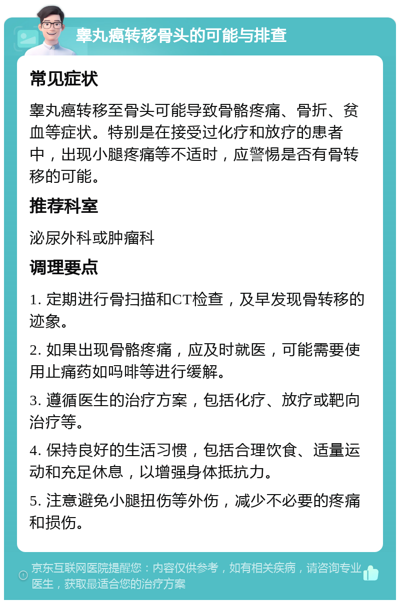 睾丸癌转移骨头的可能与排查 常见症状 睾丸癌转移至骨头可能导致骨骼疼痛、骨折、贫血等症状。特别是在接受过化疗和放疗的患者中，出现小腿疼痛等不适时，应警惕是否有骨转移的可能。 推荐科室 泌尿外科或肿瘤科 调理要点 1. 定期进行骨扫描和CT检查，及早发现骨转移的迹象。 2. 如果出现骨骼疼痛，应及时就医，可能需要使用止痛药如吗啡等进行缓解。 3. 遵循医生的治疗方案，包括化疗、放疗或靶向治疗等。 4. 保持良好的生活习惯，包括合理饮食、适量运动和充足休息，以增强身体抵抗力。 5. 注意避免小腿扭伤等外伤，减少不必要的疼痛和损伤。