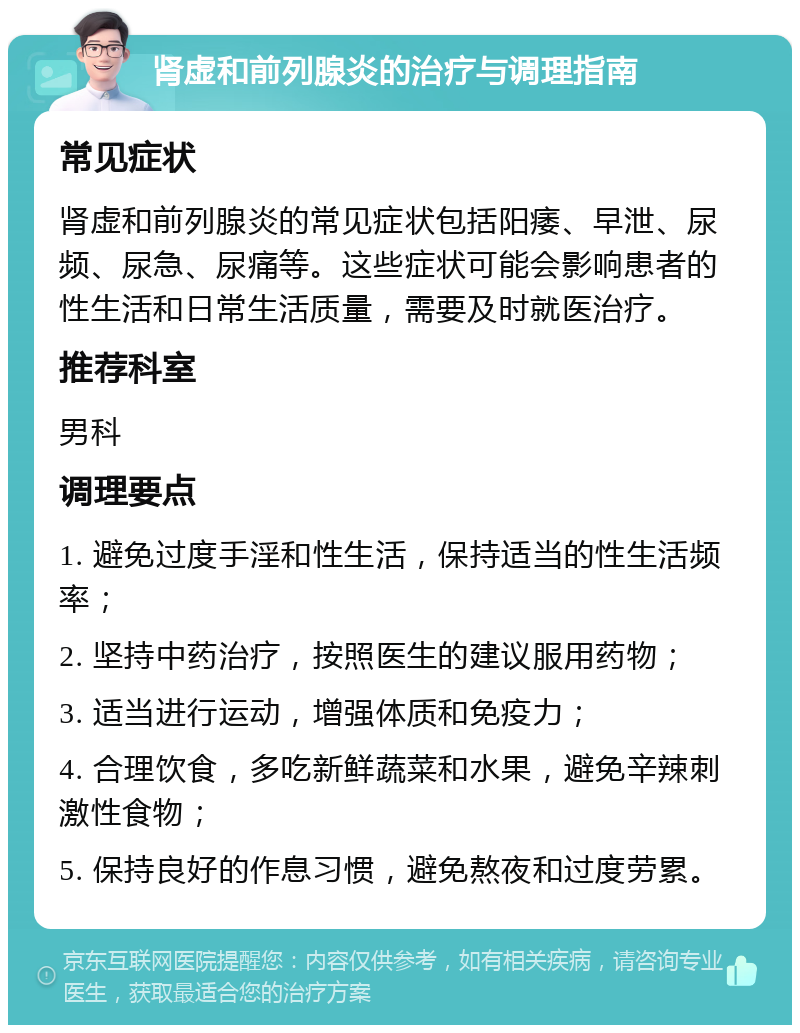 肾虚和前列腺炎的治疗与调理指南 常见症状 肾虚和前列腺炎的常见症状包括阳痿、早泄、尿频、尿急、尿痛等。这些症状可能会影响患者的性生活和日常生活质量，需要及时就医治疗。 推荐科室 男科 调理要点 1. 避免过度手淫和性生活，保持适当的性生活频率； 2. 坚持中药治疗，按照医生的建议服用药物； 3. 适当进行运动，增强体质和免疫力； 4. 合理饮食，多吃新鲜蔬菜和水果，避免辛辣刺激性食物； 5. 保持良好的作息习惯，避免熬夜和过度劳累。