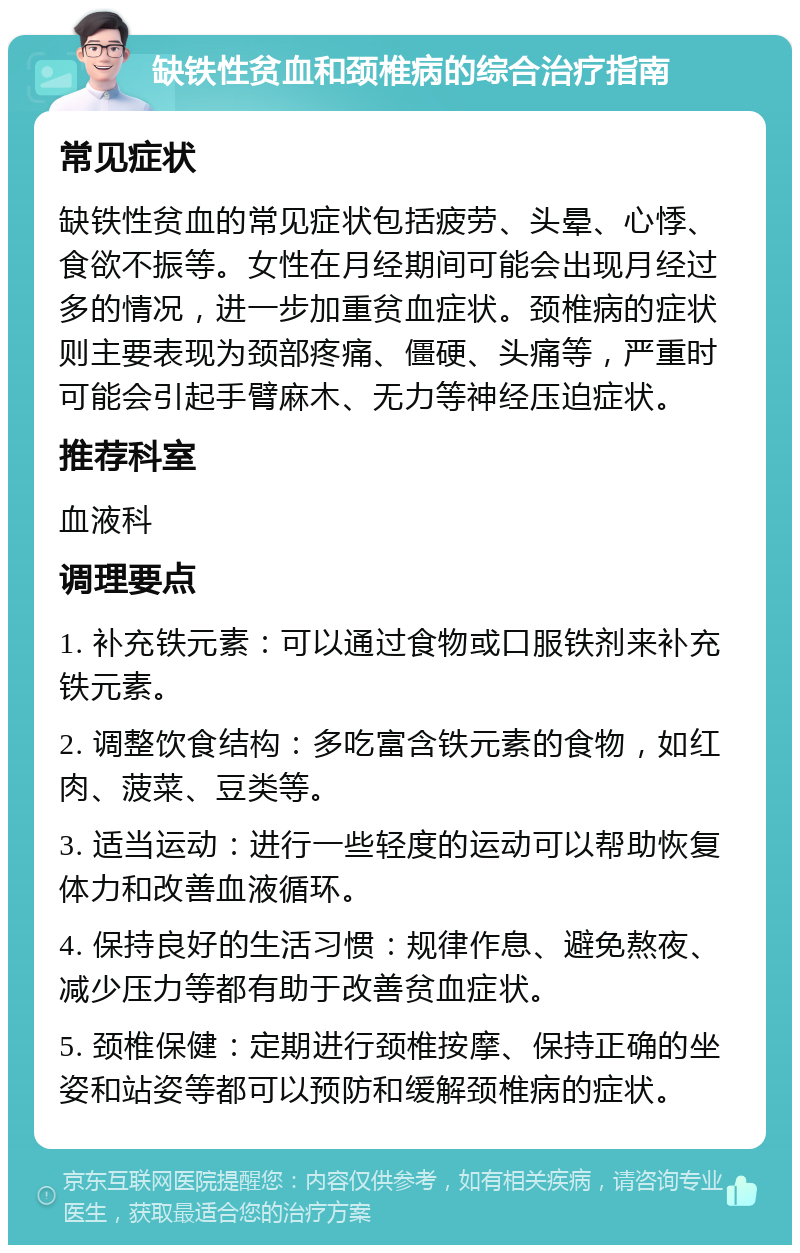 缺铁性贫血和颈椎病的综合治疗指南 常见症状 缺铁性贫血的常见症状包括疲劳、头晕、心悸、食欲不振等。女性在月经期间可能会出现月经过多的情况，进一步加重贫血症状。颈椎病的症状则主要表现为颈部疼痛、僵硬、头痛等，严重时可能会引起手臂麻木、无力等神经压迫症状。 推荐科室 血液科 调理要点 1. 补充铁元素：可以通过食物或口服铁剂来补充铁元素。 2. 调整饮食结构：多吃富含铁元素的食物，如红肉、菠菜、豆类等。 3. 适当运动：进行一些轻度的运动可以帮助恢复体力和改善血液循环。 4. 保持良好的生活习惯：规律作息、避免熬夜、减少压力等都有助于改善贫血症状。 5. 颈椎保健：定期进行颈椎按摩、保持正确的坐姿和站姿等都可以预防和缓解颈椎病的症状。