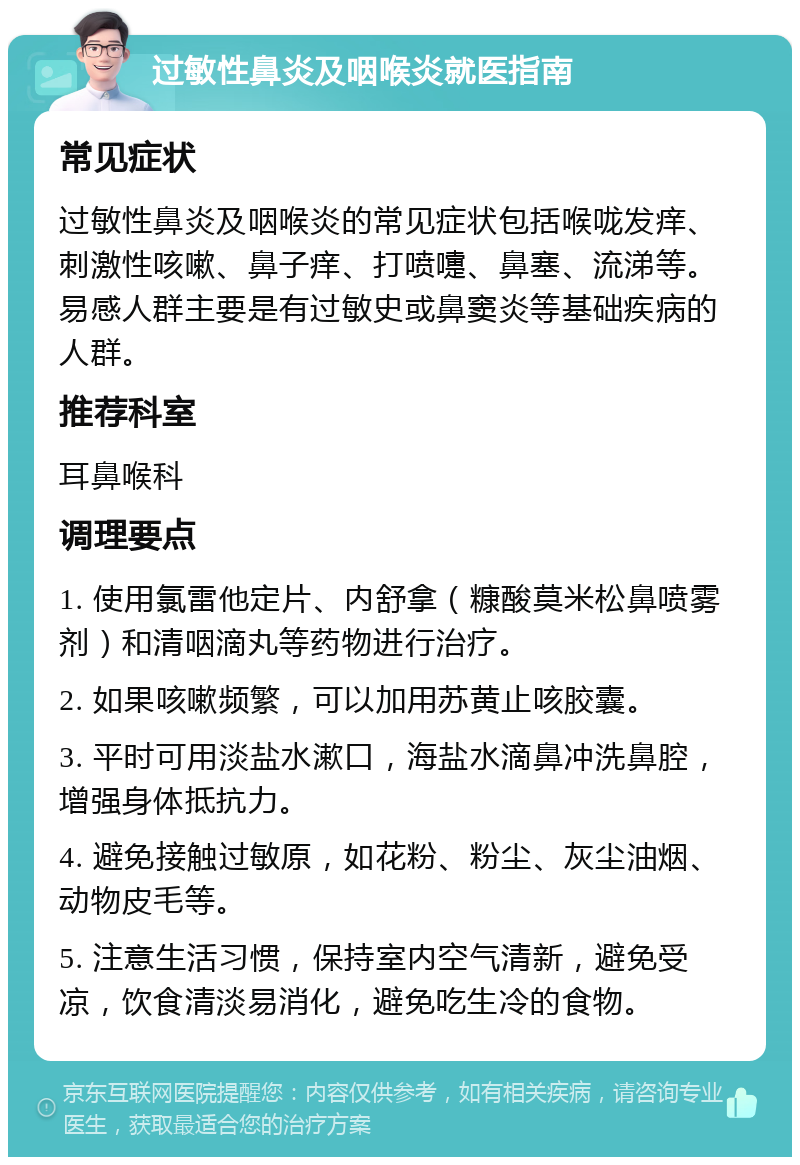 过敏性鼻炎及咽喉炎就医指南 常见症状 过敏性鼻炎及咽喉炎的常见症状包括喉咙发痒、刺激性咳嗽、鼻子痒、打喷嚏、鼻塞、流涕等。易感人群主要是有过敏史或鼻窦炎等基础疾病的人群。 推荐科室 耳鼻喉科 调理要点 1. 使用氯雷他定片、内舒拿（糠酸莫米松鼻喷雾剂）和清咽滴丸等药物进行治疗。 2. 如果咳嗽频繁，可以加用苏黄止咳胶囊。 3. 平时可用淡盐水漱口，海盐水滴鼻冲洗鼻腔，增强身体抵抗力。 4. 避免接触过敏原，如花粉、粉尘、灰尘油烟、动物皮毛等。 5. 注意生活习惯，保持室内空气清新，避免受凉，饮食清淡易消化，避免吃生冷的食物。