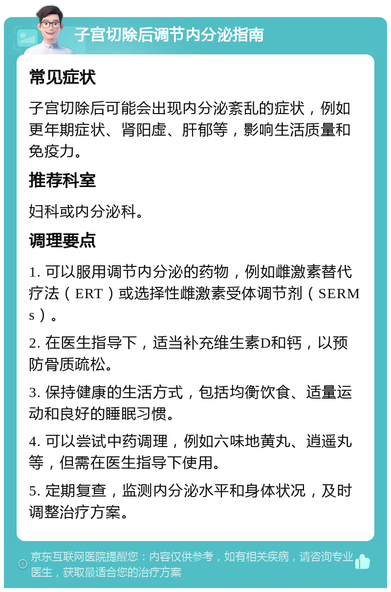 子宫切除后调节内分泌指南 常见症状 子宫切除后可能会出现内分泌紊乱的症状，例如更年期症状、肾阳虚、肝郁等，影响生活质量和免疫力。 推荐科室 妇科或内分泌科。 调理要点 1. 可以服用调节内分泌的药物，例如雌激素替代疗法（ERT）或选择性雌激素受体调节剂（SERMs）。 2. 在医生指导下，适当补充维生素D和钙，以预防骨质疏松。 3. 保持健康的生活方式，包括均衡饮食、适量运动和良好的睡眠习惯。 4. 可以尝试中药调理，例如六味地黄丸、逍遥丸等，但需在医生指导下使用。 5. 定期复查，监测内分泌水平和身体状况，及时调整治疗方案。