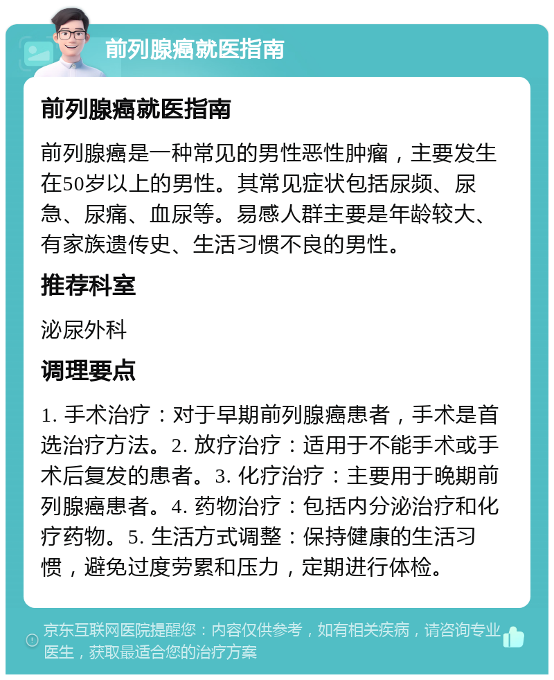 前列腺癌就医指南 前列腺癌就医指南 前列腺癌是一种常见的男性恶性肿瘤，主要发生在50岁以上的男性。其常见症状包括尿频、尿急、尿痛、血尿等。易感人群主要是年龄较大、有家族遗传史、生活习惯不良的男性。 推荐科室 泌尿外科 调理要点 1. 手术治疗：对于早期前列腺癌患者，手术是首选治疗方法。2. 放疗治疗：适用于不能手术或手术后复发的患者。3. 化疗治疗：主要用于晚期前列腺癌患者。4. 药物治疗：包括内分泌治疗和化疗药物。5. 生活方式调整：保持健康的生活习惯，避免过度劳累和压力，定期进行体检。